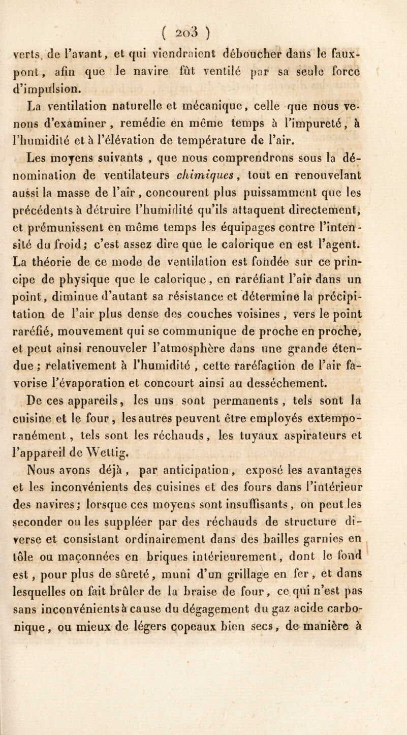 verts de l’avant, et qui viendraient déboucher dans le faux- pont , afin que le navire fût ventilé par sa seule force d’impulsion. La ventilation naturelle et mécanique, celle que nous ve- nons d’examiner, remédie en même temps à l’impureté, à l’humidité et à l’élévation de température de l’air. Les moyens suivants , que nous comprendrons sous la dé- nomination de ventilateurs chimiques, tout en renouvelant aussi la masse de l’air, concourent plus puissamment que les précédents à détruire l’humidité qu’ils attaquent directement, et prémunissent en même temps les équipages contre l’inten- sité du froid; c’est assez dire que le calorique en est l’agent. La théorie de ce mode de ventilation est fondée sur ce prin- cipe de physique que le calorique, en raréfiant l’air dans un point, diminue d’autant sa résistance et détermine la précipi- tation de l’air plus dense des couches voisines , vers le point raréfié, mouvement qui se communique de proche en proche, et peut ainsi renouveler l’atmosphère dans une grande éten- due ; relativement à l’humidité , cette raréfaction de l’air fa- vorise l’évaporation et concourt ainsi au dessèchement. De ces appareils, les uns sont permanents, tels sont la cuisine et le four, les autres peuvent être employés extempo- ranément, tels sont les réchauds, les tuyaux aspirateurs et l’appareil de Wettig. Nous avons déjà , par anticipation , exposé les avantages et les inconvénients des cuisines et des fours dans l’intérieur des navires; lorsque ces moyens sont insuffisants, on peut les seconder ou les suppléer par des réchauds de structure di- verse et consistant ordinairement dans des bailles garnies en tôle ou maçonnées en briques intérieurement, dont le fond est, pour plus de sûreté, muni d’un grillage en fer, et dans lesquelles on fait brûler de la braise de four, ce qui n’est pas sans inconvénients à cause du dégagement du gaz acide carbo- nique , ou mieux de légers copeaux bien secs, de manière à