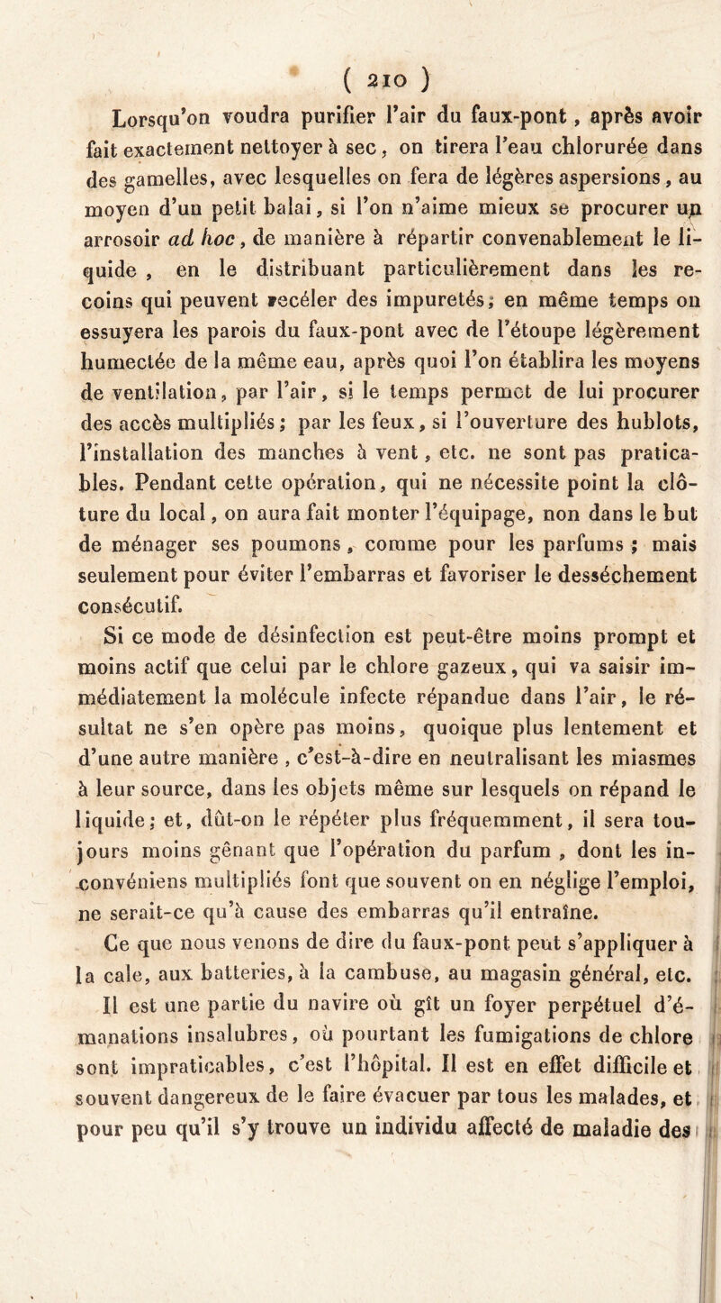 ) ( 210 ) Lorsqu’on voudra purifier l’air du faux-pont, après avoir fait exactement nettoyer à sec, on tirera l’eau chlorurée dans des gamelles, avec lesquelles on fera de légères aspersions, au moyen d’un petit balai, si l’on n’aime mieux se procurer un arrosoir ad hoc, de manière à répartir convenablement le li- quide , en le distribuant particulièrement dans les re- coins qui peuvent yecéler des impuretés ; en même temps on essuyera les parois du faux-pont avec de l’étoupe légèrement humectée de la même eau, après quoi l’on établira les moyens de ventilation, par l’air, si le temps permet de lui procurer des accès multipliés; par les feux, si l’ouverture des hublots, l’installation des manches à vent, etc. ne sont pas pratica- bles. Pendant cette opération, qui ne nécessite point la clô- ture du local, on aura fait monter l’équipage, non dans le but de ménager ses poumons, comme pour les parfums ; mais seulement pour éviter l’embarras et favoriser le dessèchement consécutif. Si ce mode de désinfection est peut-être moins prompt et moins actif que celui par le chlore gazeux, qui va saisir im- médiatement la molécule infecte répandue dans l’air, le ré- sultat ne s’en opère pas moins, quoique plus lentement et d’une autre manière , c’est-à-dire en neutralisant les miasmes à leur source, dans les objets même sur lesquels on répand le liquide: et, dût-on le répéter plus fréquemment, il sera tou- jours moins gênant que l’opération du parfum , dont les in- convéniens multipliés font que souvent on en néglige l’emploi, ne serait-ce qu’à cause des embarras qu’il entraîne. Ce que nous venons de dire du faux-pont peut s’appliquer à la cale, aux batteries, à la cambuse, au magasin général, etc. Il est une partie du navire où gît un foyer perpétuel d’é- manations insalubres, où pourtant les fumigations de chlore sont impraticables, c’est l’hôpital. Il est en effet difficile et souvent dangereux de le faire évacuer par tous les malades, et pour peu qu’il s’y trouve un individu affecté de maladie des i i