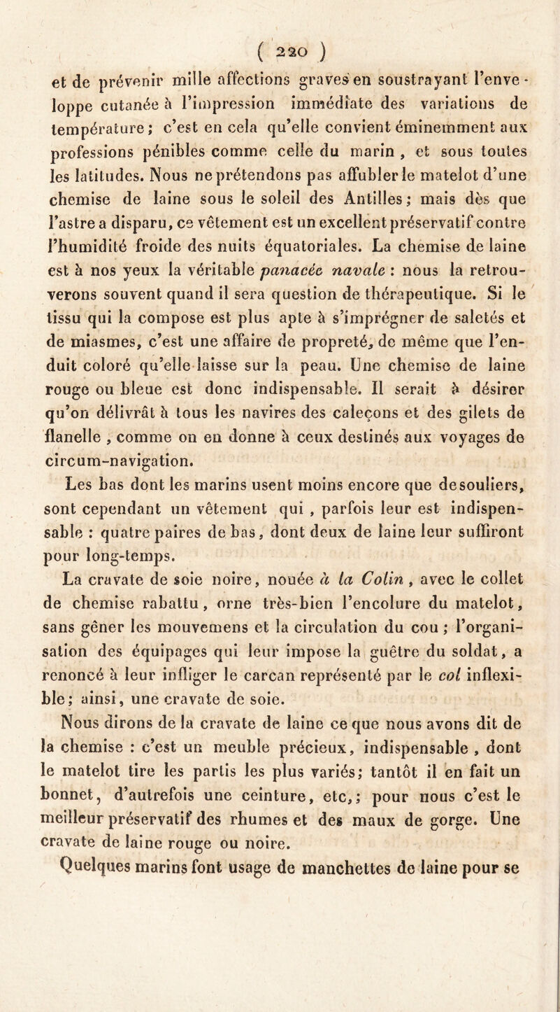 ( 2 20 ) et de prévenir mille affections graves en soustrayant l’enve- loppe cutanée l\ l’impression immédiate des variations de température; c’est en cela qu’elle convient éminemment aux professions pénibles comme celle du marin , et sous toutes les latitudes. Nous ne prétendons pas affubler le matelot d’une chemise de laine sous le soleil des Antilles; mais dès que l’astre a disparu, ce vêtement est un excellent préservatif contre l’humidité froide des nuits équatoriales. La chemise de laine est à nos yeux la véritable panacée navale : nous la retrou- verons souvent quand il sera question de thérapeutique. Si le tissu qui la compose est plus apte à s’imprégner de saletés et de miasmes, c’est une affaire de propreté, de même que l’en- duit coloré qu’elle laisse sur la peau. Une chemise de laine rouge ou bleue est donc indispensable. Il serait h désirer qu’on délivrât à tous les navires des caleçons et des gilets de flanelle , comme on en donne à ceux destinés aux voyages de circum-navigation. Les bas dont les marins usent moins encore que de souliers, sont cependant un vêtement qui , parfois leur est indispen- sable : quatre paires de bas, dont deux de laine leur suffiront pour long-temps. La cravate de soie noire, nouée à la Colin , avec le collet de chemise rabattu, orne très-bien l’encolure du matelot, sans gêner les mouvemens et la circulation du cou ; l’organi- sation des équipages qui leur impose la guêtre du soldat, a renoncé à leur infliger le carcan représenté par le col inflexi- ble; ainsi, une cravate de soie. Nous dirons de la cravate de laine ce que nous avons dit de la chemise : c’est un meuble précieux, indispensable , dont le matelot tire les partis les plus variés; tantôt il en fait un bonnet, d’autrefois une ceinture, etc,; pour nous c’est le meilleur préservatif des rhumes et des maux de gorge. Une cravate de laine rouge ou noire. Quelques marins font usage de manchettes de laine pour se