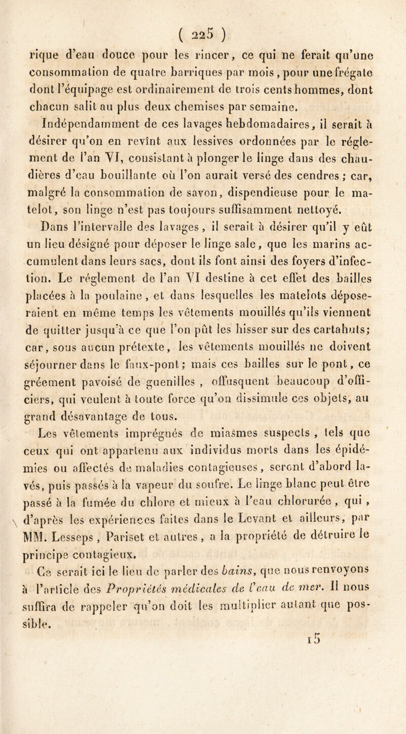 rique d’eau douce pour les rincer, ce qui ne ferait qu’une consommation de quatre barriques par mois, pour une frégate dont l’équipage est ordinairement de trois cents hommes, dont chacun salit au plus deux chemises par semaine. Indépendamment de ces lavages hebdomadaires, ii serait à désirer qu’on en revînt aux lessives ordonnées par le régle- ment de l’an VI, consistant à plonger le linge dans des chau- dières d’eau bouillante où l’on aurait versé des cendres ; car, malgré la consommation de savon, dispendieuse pour le ma- telot, son linge n’est pas toujours suffisamment nettoyé. Dans l’intervalle des lavages, il serait h désirer qu’il y eût un lieu désigné pour déposer le linge sale, que les marins ac- cumulent dans leurs sacs, dont ils font ainsi des foyers d’infec- tion. Le réglement de l’an VI destine à cet effet des bailles placées h la poulaine , et dans lesquelles les matelots dépose- raient en même temps les vêtements mouillés qu’ils viennent de quitter jusqu’à ce que l’on pût les hisser sur des cartahuts; car, sous aucun prétexte, les vêtements mouillés ne doivent séjourner dans le faux-pont; mais ces bailles sur le pont, ce gréement pavoisé de guenilles , offusquent beaucoup d’offi- ciers, qui veulent à toute force qu’on dissimule ces objets, au grand désavantage de tous. Les vêlements imprégnés de miasmes suspects , tels que ceux qui ont appartenu aux individus morts dans les épidé- mies ou affectés de maladies contagieuses, seront d’abord la- vés, puis passés à la vapeur du soufre. Le linge blanc peut être passé à la fumée du chlore et mieux à l’eau chlorurée , qui , d’après les expériences faites dans le Levant et ailleurs, par MM. Lesseps , Pariset et autres , a la propriété de détruire le principe contagieux. Ce serait ici le lieu de parler des bains, que nous renvoyons à l’article des Propriétés médicales de Ceau de mer. Il nous suffira de rappeler qu’on doit les multiplier autant que pos- sible. i5