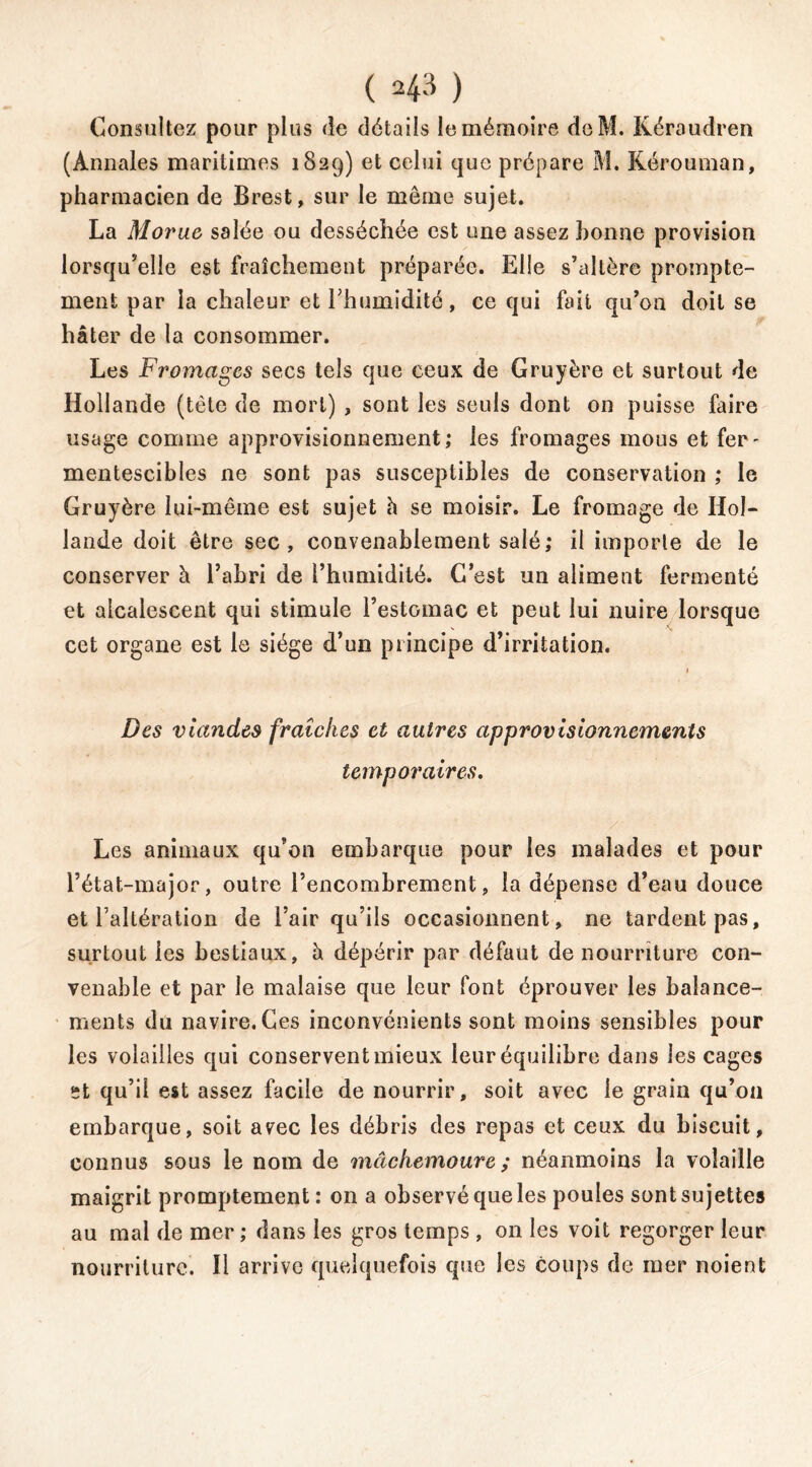 ( 4-3 ) Consultez pour plus de détails le mémoire deM. Kéraudren (Annales maritimes 1829) et celui que prépare M. Kérouman, pharmacien de Brest, sur le même sujet. La Morue salée ou desséchée est une assez bonne provision lorsqu’elle est fraîchement préparée. Elle s’altère prompte- ment par la chaleur et l’humidité, ce qui fait qu’on doit se hâter de la consommer. s Les Fromages secs tels que ceux de Gruyère et surtout de Hollande (tète de mort) , sont les seuls dont on puisse faire usage comme approvisionnement; les fromages mous et fer- mentescibles ne sont pas susceptibles de conservation ; le Gruyère lui-même est sujet h se moisir. Le fromage de Hol- lande doit être sec, convenablement salé; il importe de le conserver à l’abri de l’humidité. G’est un aliment fermenté et alcalescent qui stimule l’estomac et peut lui nuire lorsque cet organe est le siège d’un principe d’irritation. Des viandes fraîches et autres approvisionnements temporaires. ' 4 /■ Les animaux qu’on embarque pour les malades et pour l’état-major, outre l’encombrement, la dépense d’eau douce et l’altération de l’air qu’ils occasionnent, ne tardent pas, surtout les bestiaux, à dépérir par défaut de nourriture con- venable et par le malaise que leur font éprouver les balance- ments du navire. Ces inconvénients sont moins sensibles pour les volailles qui conservent mieux leur équilibre dans les cages St qu’il est assez facile de nourrir, soit avec le grain qu’011 embarque, soit avec les débris des repas et ceux du biscuit, connus sous le nom de mâchemoure ; néanmoins la volaille maigrit promptement: on a observé que les poules sont sujettes au mal de mer ; dans les gros temps , on les voit regorger leur nourriture. Il arrive quelquefois que les coups de mer noient