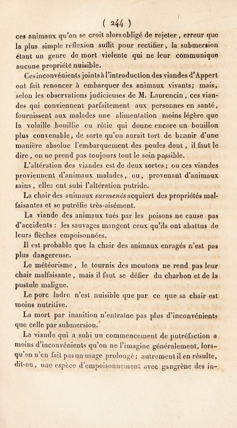 ces animaux qu’on se croit alors obligé de rejeter , erreur que la plus simple réflexion suffit pour rectifier, la submersion étant un genre de mort violente qui ne leur communique aucune propriété nuisible. Cesinconvénients joinlsà l’introduction des viandes d’Âppert ont fait renoncer à embarquer des animaux vivants; mais, selon les observations judicieuses de M. Laurencin, ces vian- des qui conviennent parfaitement aux personnes en santé, fournissent aux malades une alimentation moins légère que la volaille bouillie ou rôtie qui donne encore un bouillon plus convenable, de sorte qu’on aurait tort de bannir d’une manière absolue l’embarquement des poules dont, il faut le dire , on ne prend pas toujours tout le soin possible. L’altération des viandes est de deux sortes; ou ces viandes proviennent d’animaux malades, ou, provenant d’animaux sains, elles ont subi l’altération putride. La chair des animaux surmenés acquiert des propriétés mal- faisantes et se putréfie très-aisément. La viande des animaux tués par les poisons ne cause pas d’accidents : les sauvages mangent ceux qu’ils ont abattus de leurs flèches empoisonnées. Il est probable que la chair des animaux enragés n’est pas plus dacigereuse. Le météorisme, le tournis des moulons ne rend pas leur chair malfaisante, mais il faut se délier du charbon et de la pustule maligne. Le porc ladre n’est nuisible que par ce que sa chair est moins nutritive. La mort par inanition n’entraîne pas plus d’inconvénients que celle par submersion. La viande qui a subi un commencement de putréfaction a moins d’inconvénients qu’on ne l’imagine généralement, lors- qu’ on n’en fait pas un usage prolongé ; autrement il en résulte, dit-on, une espèce d’empoisonnement avec gangrène des in-