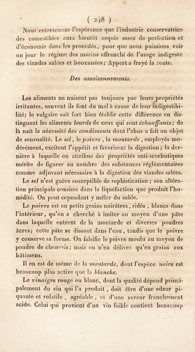 Nous entretenons l’espérance que l’industrie conservatrice des comestibles aura bientôt acquis assez de perfection et d’économie dans les procédés, pour que nous puissions voir un jour le régime des marins affranchi de l’usage indigeste des viandes salées et boucanées; Appert a frayé la route. Des assci isonnemen ts. Les aliments ne nuisent pas toujours par leurs propriétés irritantes, souvent ils font du mal à cause de leur indigestibi- lité; le vulgaire sait fort bien établir cette différence en dis- tinguant les aliments lourds de ceux qui sont échauffants ; de là naît la nécessité des condiments dont l’abus a fait un objet de sensualité. Le sel, le poivre , la moutarde , employés mo- dérément, excitent l’appétit et favorisent la digestion ; la der- nière à laquelle on attribue des propriétés anti-scorbutiques mérite de figurer au nombre des substances régîémentaires comme adjuvant nécessaire à la digestion des viandes salées. Le sel n’est guère susceptible de sophistication ; son altéra- tion principale consiste dans la liquéfaction que produit l’hu- midité. On peut cependant y mêler du sable. Le poivre est en petits grains noirâtres, ridés , blancs dans l’intérieur, qu’on a cherché à imiter au moyen d’une pâte dans laquelle entrent de la moutarde et diverses poudres âcres; cette pâte se dissout dans l’eau, tandis que le poivre y conserve sa forme. On falsifie le poivre moulu au moyen de poudre dechenevis; mais on n’en délivre qu’en grains aux bâti mens. Il en est de même de la moutarde, dont l’espèce noire est beaucoup plus active que la blanche. Le vinaigre rouge ou blanc, dont la qualité dépend princi- palement du vin qui l’a produit , doit être d’une odeur pi- quante et volatile , agréable , et d’une saveur franchement acide. Celui qui provient d’un vin faible contient beaucoup