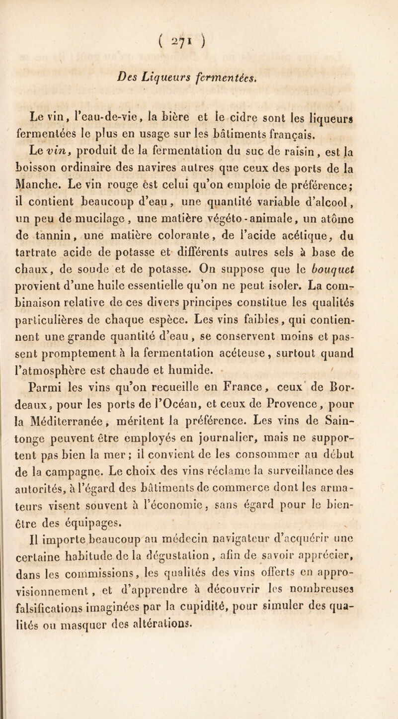 Des Liqueurs fermentées. Le vin, l’eau-de-vie, la bière et le cidre sont les liqueurs fermentées le plus en usage sur les bâtiments français. Le vin, produit de la fermentation du suc de raisin, est la boisson ordinaire des navires autres que ceux des ports de la Manche. Le vin rouge èst celui qu’on emploie de préférence; il contient beaucoup d’eau, une quantité variable d’alcool, un peu de mucilage, une matière végéto - animale, un atome de tannin, une matière colorante, de l’acide acétique, du tartrate acide de potasse et différents autres sels à base de chaux, de soude et de potasse. On suppose que le bouquet provient d’une huile essentielle qu’on ne peut isoler. La com- binaison relative de ces divers principes constitue les qualités particulières de chaque espèce. Les vins faibles, qui contien- nent une grande quantité d’eau, se conservent moins et pas- sent promptement h la fermentation acéteuse, surtout quand l’atmosphère est chaude et humide. Parmi les vins qu’on recueille en France, ceux de Bor- deaux, pour les ports de l’Océan, et ceux de Provence, pour la Méditerranée, méritent la préférence. Les vins de Sain- tonge peuvent être employés en journalier, mais ne suppor- tent pas bien la mer; il convient de les consommer au début de la campagne. Le choix des vins réclame la surveillance des autorités, à l’égard des bâtiments de commerce dont les arma- teurs visent souvent è l’économie, sans égard pour le bien- être des équipages. Il importe beaucoup au médecin navigateur d’acquérir une certaine habitude de la dégustation , afin de savoir apprécier, dans les commissions, les qualités des vins offerts en appro- visionnement , et d’apprendre à découvrir les nombreuses falsifications imaginées par la cupidité, pour simuler des qua- lités ou masquer des altérations.