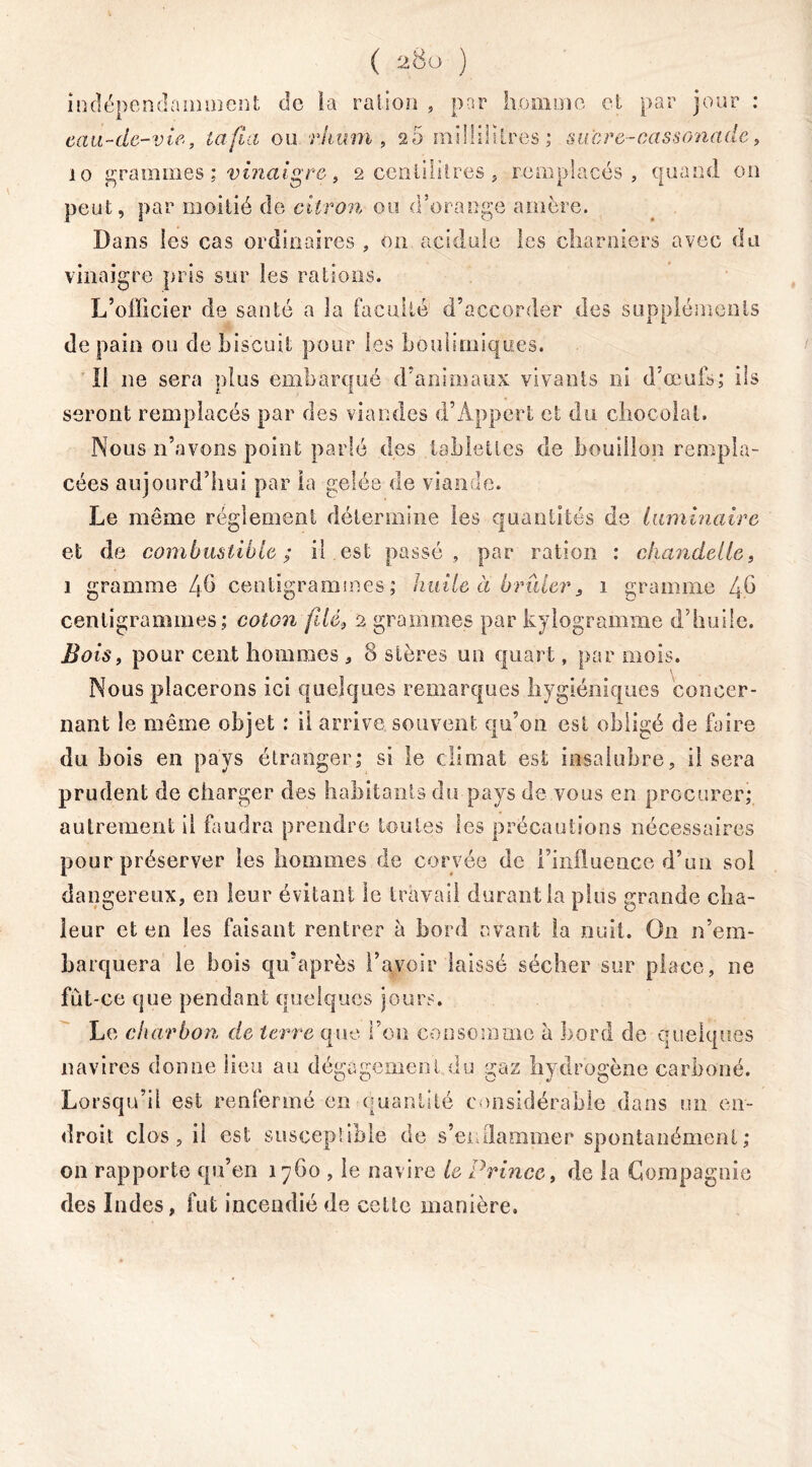 indépendamment de ta ration , par homme et par jour : eau-de-vie, tafia ou rhum, 20 millilitres; sucre-cassonade, 10 grammes ; vinaigre, 2 centilitres , remplacés, quand on peut, par moitié de citron ou d’orange amère. Dans les cas ordinaires , on acidulé les charniers avec du vinaigre pris sur les rations. L’officier de santé a la faculté d’accorder des suppléments de pain ou de biscuit pour les boulimiques. Il ne sera plus embarqué d’animaux vivants ni d’œufs; ils seront remplacés par des viandes d’Appert et du chocolat. Nous n’avons point parlé des tablettes de bouillon rempla- cées aujourd’hui par la gelée de viande. Le même réglement détermine les quantités de laminaire et de combustible; il est passé, par ration : chandelle, 1 gramme 4b centigrammes; huile à brûler, 1 gramme 4b centigrammes; coton filé} 2 grammes par kilogramme d’huile. Bois, pour cent hommes , 8 stères un quart, par mois. Nous placerons ici quelques remarques hygiéniques concer- nant le même objet : il arrive souvent qu’on est obligé de faire du b ois en pays étranger; si le climat est insalubre, il sera prudent de charger des habitants du pays de vous en procurer; autrement il faudra prendre toutes les précautions nécessaires pour préserver les hommes de corvée de l’influence d’un sol dangereux, en leur évitant le travail durant la plus grande cha- leur et en les faisant rentrer à bord avant la nuit. On n’em- barquera le bois qu’après l’avoir laissé sécher sur place, ne fût-ce que pendant quelques jours. Le charbon de terre que l’on consomme à bord de quelques navires donne lieu au dégagement du ga; drogene carbone. Lorsqu’il est renfermé en quantité considérable dans un en- droit clos, il est susceptible de s’enflammer spontanément; on rapporte qu’en 1760 , le navire le Prince, de la Compagnie des Indes, fut incendié de cette manière.