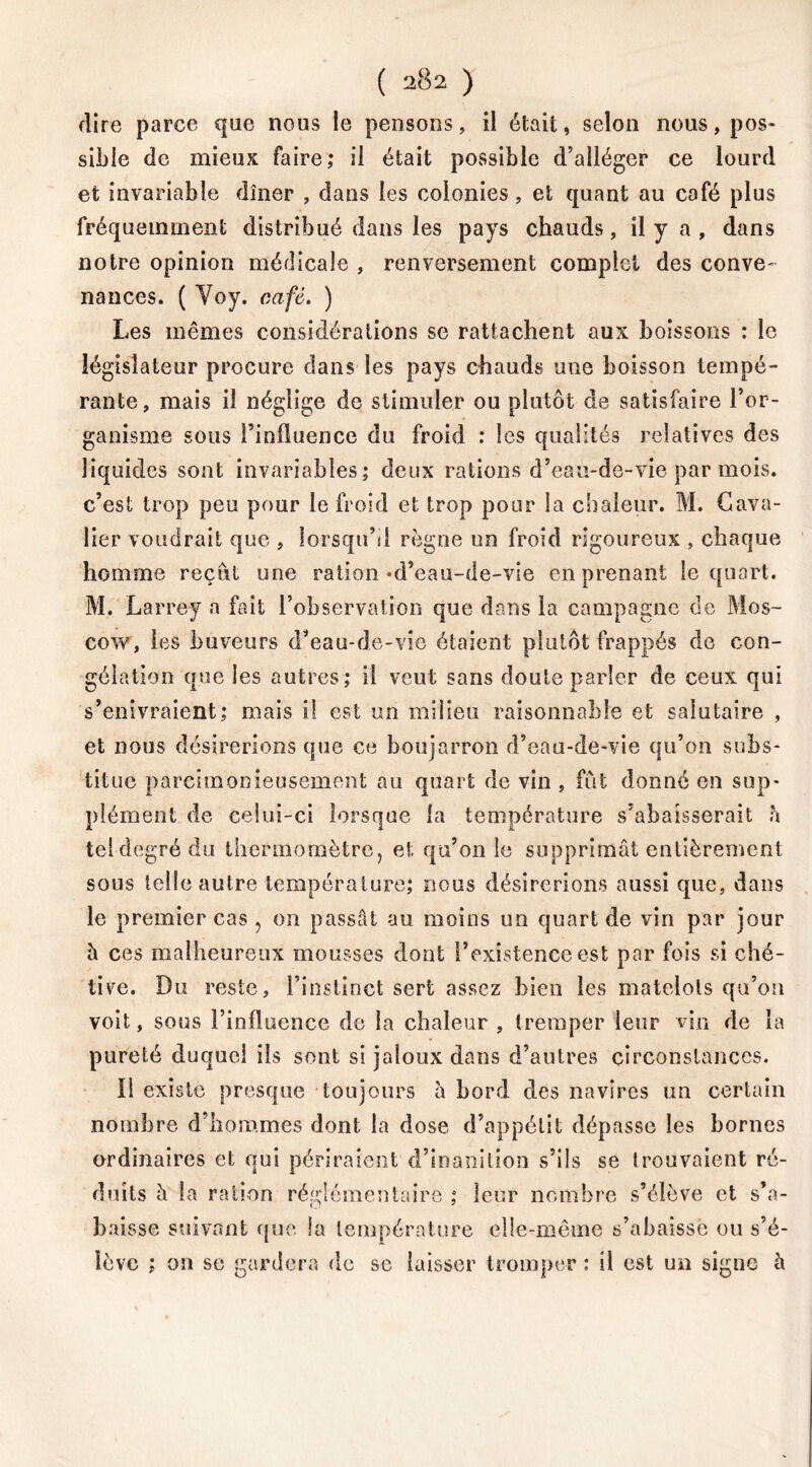 dire parce que nous le pensons, il était, selon nous, pos- sible de mieux faire; il était possible d’alléger ce lourd et invariable dîner , dans les colonies, et quant au café plus fréquemment distribué dans les pays chauds , il y a , dans notre opinion médicale , renversement complet des conve- nances. ( Yoy. café. ) Les mêmes considérations se rattachent aux boissons : le législateur procure dans les pays chauds une boisson tempé- rante, mais il néglige de stimuler ou plutôt de satisfaire l’or- ganisme sous l’influence du froid : les qualités relatives des liquides sont invariables; deux rations d’eau-de-vie par mois, c’est trop peu pour le froid et trop pour la chaleur. M. Cava- lier voudrait que , lorsqu’il règne un froid rigoureux , chaque homme reçut une ration-d’eau-de-vie en prenant le quart. M. Larrey a fait l’observation que dans la campagne de Mos- cow, les buveurs d’eau-de-vie étaient plutôt frappés de con- gélation que les autres; il veut sans doute parler de ceux qui s’enivraient; mais il est un milieu raisonnable et salutaire , et nous désirerions que ce boujarron d’eau-de-vie qu’on subs- titue parcimonieusement au quart de vin , fut donné en sup- plément de celui-ci lorsque la température s’abaisserait à tel degré du thermomètre ? et qu’on le supprimât entièrement sous telle autre température; nous désirerions aussi que, dans le premier cas ? on passât au moins un quart de vin par jour à ces malheureux mousses dont l’existence est par fois si ché- tive. Du reste, l’instinct sert assez bien les matelots qu’on voit, sous l’influence de la chaleur , tremper leur vin de la pureté duquel ils sont si jaloux dans d’autres circonstances. Il existe presque toujours à bord des navires un certain nombre d’hommes dont la dose d’appétit dépasse les bornes ordinaires et qui périraient d’inanition s’ils se trouvaient ré- duits à la ration réglémentaire ; leur nombre s’élève et s’a- baisse suivant que la température elle-même s’abaisse ou s’é- lève ; on se gardera de se laisser tromper : ü est un signe h