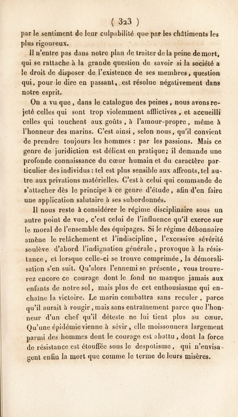 par le sentiment de leur culpabilité que par les châtiments les plus rigoureux. 11 n’entre pas dans notre plan de traiter de la peine de mort, qui se rattache à la grande question de savoir si la société a le droit de disposer de l’existence de ses membres, question qui, pour le dire en passant, est résolue négativement dans notre esprit. On a vu que , dans le catalogue des peines, nous avons re- jeté celles qui sont trop violemment afflictives , et accueilli celles qui touchent aux goûts , à l’amour-propre, même à l’honneur des marins. C’est ainsi, selon nous, qu’il convient de prendre toujours les hommes : par les passions. Mais ce genre de juridiction est délicat en pratique; il demande une profonde connaissance du cœur humain et du caractère par- ticulier des individus : tel est plus sensible aux affronts, tel au- tre aux privations matérielles. C’est à celui qui commande de s’attacher dès le principe à ce genre d’étude , afin d’en faire une application salutaire à ses subordonnés. Il nous reste à considérer le régime disciplinaire sous un autre point de vue, c’est celui de l’influence qu’il exerce sur le moral de l’ensemble des équipages. Si le régime débonnaire amène le relâchement et l’indiscipline, l’excessive sévérité soulève d’abord l’indignation générale , provoque à la résis- tance, et lorsque celle-ci se trouve comprimée, la démorali- sation s’en suit. Qu’alors l’ennemi se présente, vous trouve- rez encore ce courage dont le fond ne manque jamais aux enfants de notre sol, mais plus de cet enthousiasme qui en- chaîne la victoire. Le marin combattra sans reculer , parce qu’il aurait à rougir , mais sans entraînement parce que l’hon- neur d’un chef qu’il déteste ne lui tient plus au cœur. Qu’une épidémie vienne h sévir, elle moissonnera largement parmi des hommes dont le courage est abattu , dont la force de résistance est étouffée sous le despotisme, qui n’envisa- gent enfin la mort que comme le terme de leurs misères.