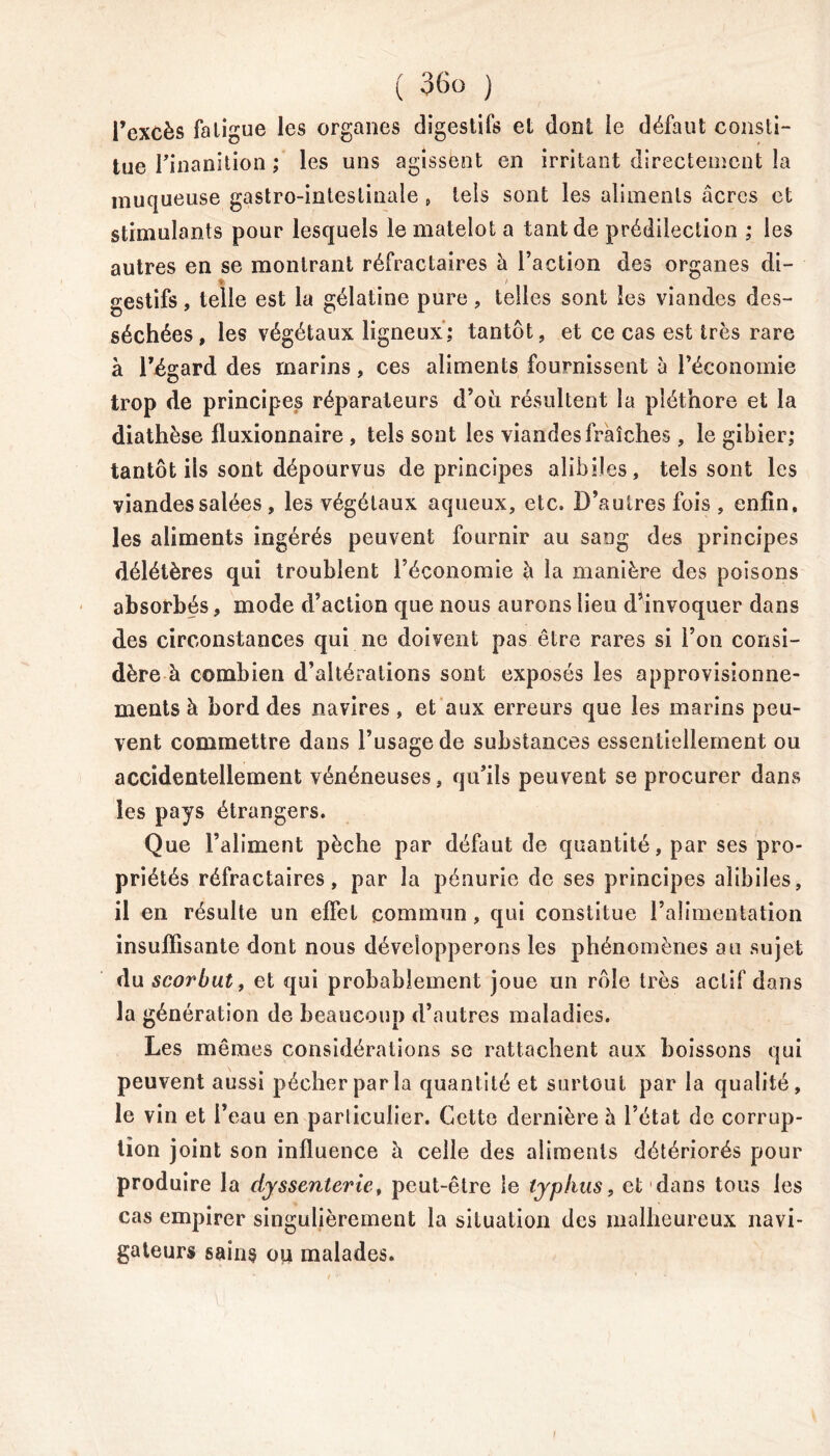 l’excès fatigue les organes digestifs et dont le défaut consti- tue l'inanition ; les uns agissent en irritant directement la muqueuse gastro-intestinale , tels sont les aliments âcres et stimulants pour lesquels le matelot a tant de prédilection ; les autres en se montrant réfractaires à l’action des organes di- % i gestifs, telle est la gélatine pure, telles sont les viandes des- séchées, les végétaux ligneux; tantôt, et ce cas est très rare à l’égard des marins, ces aliments fournissent à l’économie trop de principes réparateurs d’où résultent la pléthore et la diathèse fluxionnaire , tels sont les viandes fraîches , le gibier; tantôt ils sont dépourvus de principes alibiles, tels sont les viandes salées , les végétaux aqueux, etc. D’autres fois , enfin, les aliments ingérés peuvent fournir au sang des principes délétères qui troublent l’économie à la manière des poisons absorbés, mode d’action que nous aurons lieu d’invoquer dans des circonstances qui ne doivent pas être rares si l’on consi- dère à combien d’altérations sont exposés les approvisionne- ments à bord des navires, et aux erreurs que les marins peu- vent commettre dans l’usage de substances essentiellement ou accidentellement vénéneuses, qu’ils peuvent se procurer dans les pays étrangers. Que l’aliment pèche par défaut de quantité, par ses pro- priétés réfractaires, par la pénurie de ses principes alibiles, il en résulte un effet commun, qui constitue l’alimentation insuffisante dont nous développerons les phénomènes au sujet du scorbut, et qui probablement joue un rôle très actif dans la génération de beaucoup d’autres maladies. Les mêmes considérations se rattachent aux boissons qui peuvent aussi pécher par la quantité et surtout par la qualité, le vin et l’eau en parliculier. Cette dernière h l’état de corrup- tion joint son influence â celle des aliments détériorés pour produire la dyssenterie, peut-être le typhus, et dans tous les cas empirer singulièrement la situation des malheureux navi- gateurs sains ou malades. I