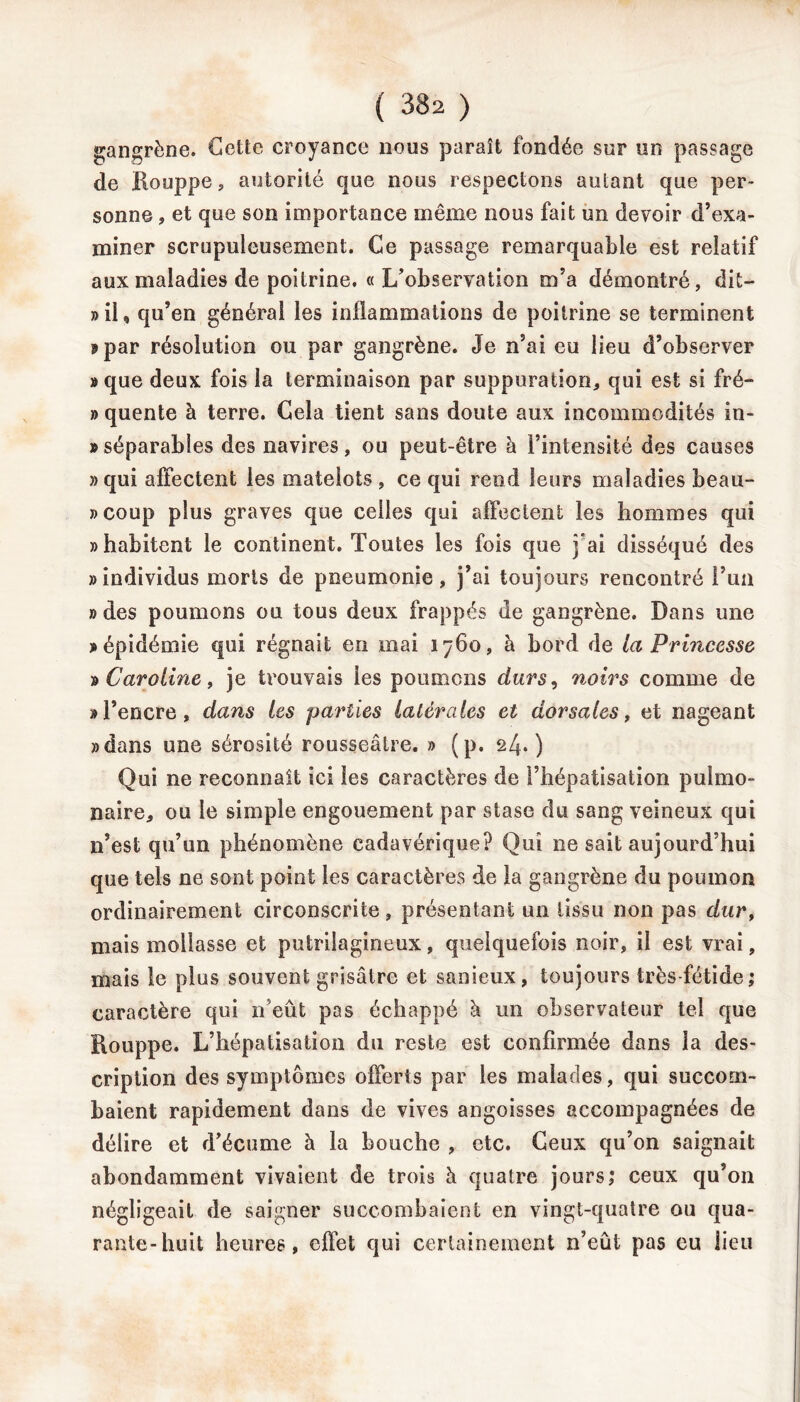 gangrène. Cette croyance nous paraît fondée sur un passage de Houppe, autorité que nous respectons autant que per- sonne , et que son importance même nous fait un devoir d’exa- miner scrupuleusement. Ce passage remarquable est relatif aux maladies de poitrine. « L’observation m’a démontré, dit— «il, qu’en général les inflammations de poitrine se terminent «par résolution ou par gangrène. Je n’ai eu lieu d’observer »que deux fois la terminaison par suppuration, qui est si fré- » quente à terre. Cela tient sans doute aux incommodités in- » séparables des navires, ou peut-être à l’intensité des causes «qui affectent les matelots, ce qui rend leurs maladies beau- coup plus graves que celles qui affectent les hommes qui » habitent le continent. Toutes les fois que j’ai disséqué des » individus morts de pneumonie, j’ai toujours rencontré l’un «des poumons ou tous deux frappés de gangrène. Dans une «épidémie qui régnait en mai 1760, à bord de la Princesse » Caroline, je trouvais les poumons durs, noirs comme de «l’encre, dans les parties latérales et dorsales, et nageant «dans une sérosité rousseâtre. » (p. 24.) Qui ne reconnaît ici les caractères de l’hépatisation pulmo- naire, ou le simple engouement par stase du sang veineux qui n’est qu’un phénomène cadavérique? Qui ne sait aujourd’hui que tels ne sont point les caractères de la gangrène du poumon ordinairement circonscrite, présentant un tissu non pas dur, mais mollasse et putrilagineux, quelquefois noir, il est vrai, mais le plus souvent grisâtre et sanieux, toujours très-fétide; caractère qui n’eût pas échappé à un observateur tel que Houppe. L’hépatisation du reste est confirmée dans la des- cription des symptômes offerts par les malades, qui succom- baient rapidement dans de vives angoisses accompagnées de délire et d’écume à la bouche , etc. Geux qu’on saignait abondamment vivaient de trois à quatre jours; ceux qu’on négligeait de saigner succombaient en vingt-quatre ou qua- rante-huit heures, effet qui certainement n’eût pas eu lieu