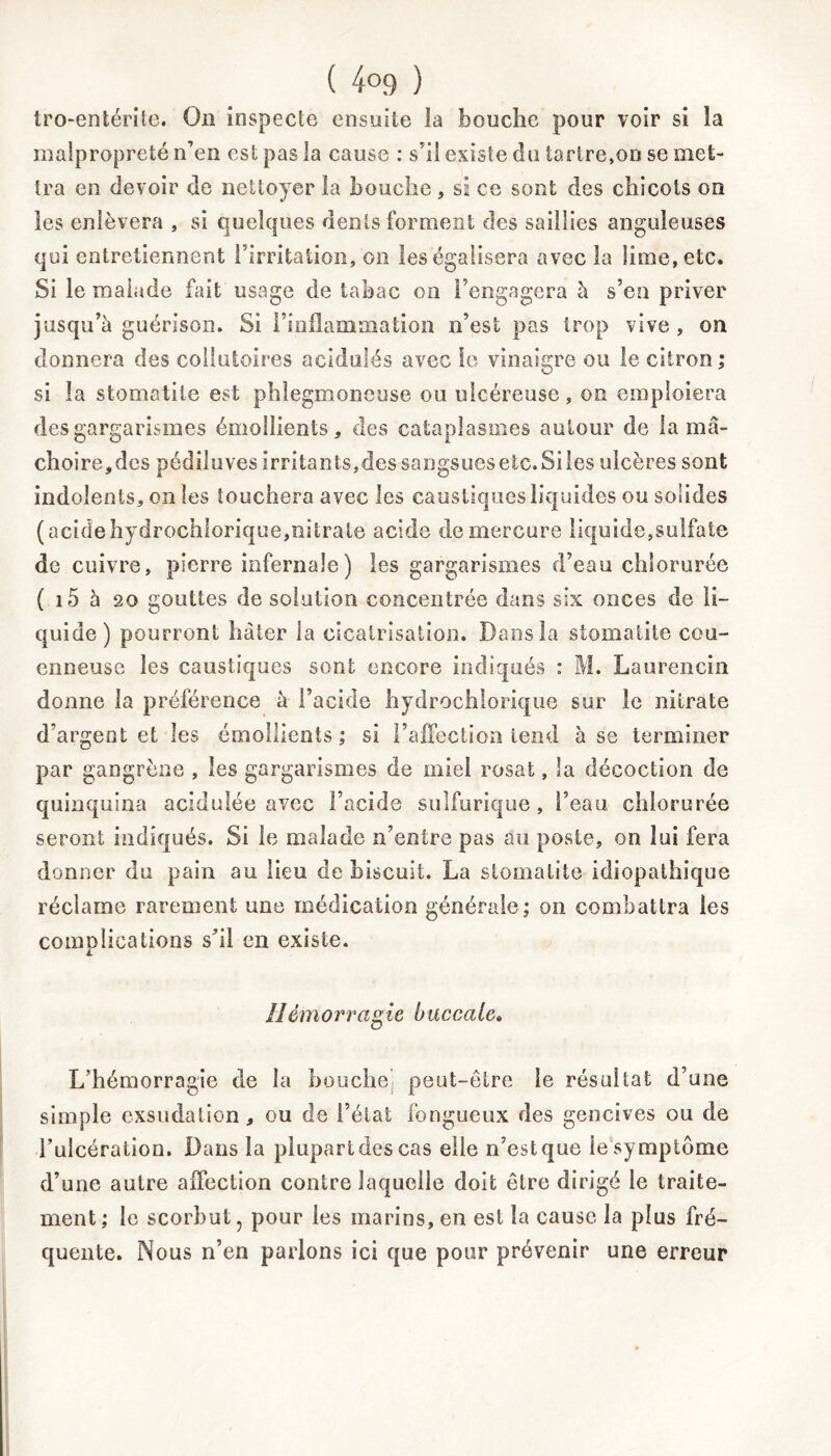 tro-entérite. On inspecte ensuite la bouche pour voir si la malpropreté n’en est pas la cause : s’il existe du tartre,on se met- tra en devoir de nettoyer la bouche, si ce sont des chicots on les enlèvera , si quelques dents forment des saillies anguleuses qui entretiennent l’irritation, on les égalisera avec la lime, etc. Si le malade fait usage de tabac on l’engagera à s’en priver jusqu’à guérison. Si l’inflammation n’est pas trop vive, on donnera des collutoires acidulés avec le vinaigre ou le citron ; si la stomatite est phlegmoneuse ou ulcéreuse, on emploiera des gargarismes émollients, des cataplasmes autour de la mâ- choire,des pédiluves irritants,dessangsuesetc.Sües ulcères sont indolents, on les touchera avec les caustiques liquides ou solides ( acide hydrochlorique,nitrate acide de mercure liquide,sulfate de cuivre, pierre infernale) les gargarismes d’eau chlorurée ( i5 5 20 gouttes de solution concentrée dans six onces de li- quide) pourront hâter la cicatrisation. Dans la stomatite cou- enneuse les caustiques sont encore indiqués : M. Laurencin donne la préférence à l’acide hydrochlorique sur le nitrate d’argent et les émollients ; si l’affection tend à se terminer par gangrène , les gargarismes de miel rosat, la décoction de quinquina acidulée avec l’acide sulfurique, l’eau chlorurée seront indiqués. Si le malade n’entre pas au poste, on lui fera donner du pain au lieu de biscuit. La stomatite idiopathique réclame rarement une médication générale; on combattra les complications s’il en existe. Ilémorragie buccale. L’hémorragie de la bouche peut-être le résultat d’une simple exsudation, ou de l’état fongueux des gencives ou de l’ulcération. Dans la plupart des cas elle n’est que le symptôme d’une autre affection contre laquelle doit être dirigé le traite- ment; le scorbut, pour les marins, en est la cause la plus fré- quente. Nous n’en parlons ici que pour prévenir une erreur