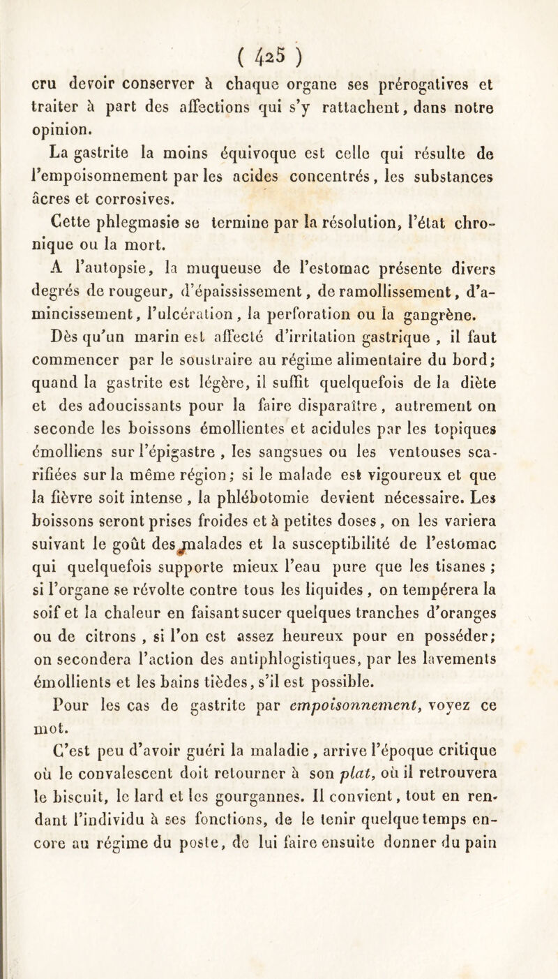 cru devoir conserver à chaque organe ses prérogatives et traiter à part des affections qui s’y rattachent, dans notre opinion. La gastrite la moins équivoque est celle qui résulte de l’empoisonnement par les acides concentrés , les substances âcres et corrosives. Cette phlegmasie se termine par la résolution, l’état chro- nique ou la mort. A l’autopsie, la muqueuse de l’estomac présente divers degrés de rougeur, d’épaississement, de ramollissement, d’a- mincissement, l’ulcération, la perforation ou la gangrène. Dès qu’un marin est affecté d’irritation gastrique , il faut commencer par le soustraire au régime alimentaire du bord; quand la gastrite est légère, il suffit quelquefois de la diète et des adoucissants pour la faire disparaître, autrement on seconde les boissons émollientes et acidulés par les topiques émolliens sur l’épigastre , les sangsues ou les ventouses sca- rifiées sur la même région; si le malade est vigoureux et que la fièvre soit intense, la phlébotomie devient nécessaire. Les boissons seront prises froides et à petites doses , on les variera suivant le goût desjnalades et la susceptibilité de l’estomac qui quelquefois supporte mieux l’eau pure que les tisanes ; si l’organe se révolte contre tous les liquides , on tempérera la soif et la chaleur en faisant sucer quelques tranches d’oranges ou de citrons , si l’on est assez heureux pour en posséder; on secondera l’action des antiphlogistiques, par les lavements émollients et les bains tièdes, s’il est possible. Pour les cas de gastrite par empoisonnement, voyez ce mot. C’est peu d’avoir guéri la maladie , arrive l’époque critique où le convalescent doit retourner à son plat, où il retrouvera le biscuit, le lard et les gourgannes. Il convient, tout en rem dant l’individu à ses fonctions, de le tenir quelque temps en- core au régime du poste, de lui faire ensuite donner du pain