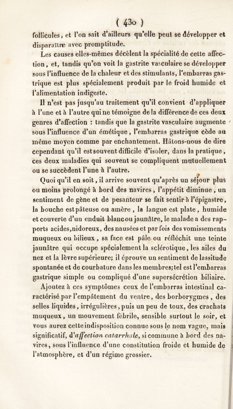 follicules j et Ton sait d’ailleurs qu’elle peut se développer et disparaître avec promptitude. Les causes elles-mêmes décèlent la spécialité de cette affec- tion , et, tandis qu’on voit la gastrite vasculaire se développer sous l’influence de la chaleur et des stimulants, l'embarras gas- trique est plus spécialement produit par le froid humide et l’alimentation indigeste. Il n’est pas jusqu’au traitement qu’il convient d’appliquer à l’une et à l’autre qui ne témoigne de la différence de ces deux genres d’affection : tandis que la gastrite vasculaire augmente sous l’influence d’un émétique, l’embarras gastrique cède au même moyen comme par enchantement. Hâtons-nous de dire cependant qu’il est souvent difficile d’isoler, dans la pratique, ces deux maladies qui souvent se compliquent mutuellement ou se succèdent l’une à l’autre. » Quoi qu’il en soit, il arrive souvent qu’après un séjour plus ou moins prolongé à bord des navires , l’appétit diminue , un sentiment de gène et de pesanteur se fait sentir à l’épigastre, la bouche est pâteuse ou amère , la langue est plate , humide et couverte d’un enduit blancou jaunâtre, le malade a des rap- ports acides,nidoreux, des nausées et parfois des vomissements muqueux ou bilieux, sa face est pâle ou réfléchit une teinte jaunâtre qui occupe spécialement la sclérotique, les ailes du nez et la lèvre supérieure; il éprouve un sentiment de lassitude spontanée et de courbature dans les membres; tel est l’embarras gastrique simple ou compliqué d’une supersécrétion biliaire. Ajoutez à ces symptômes ceux de l’embarras intestinal ca- ractérisé par l’empâtement du ventre, des borborygmes , des selles liquides, irrégulières,puis un peu de toux, des crachats muqueux, un mouvement fébrile, sensible surtout le soir, et vous aurez cette indisposition connue sous le nom vague, mais significatif, à’affection catarrhale, si commune à bord des na- vires, sous l’influence d’une constitution froide et humide de l’atmosphère, et d’un régime grossier.