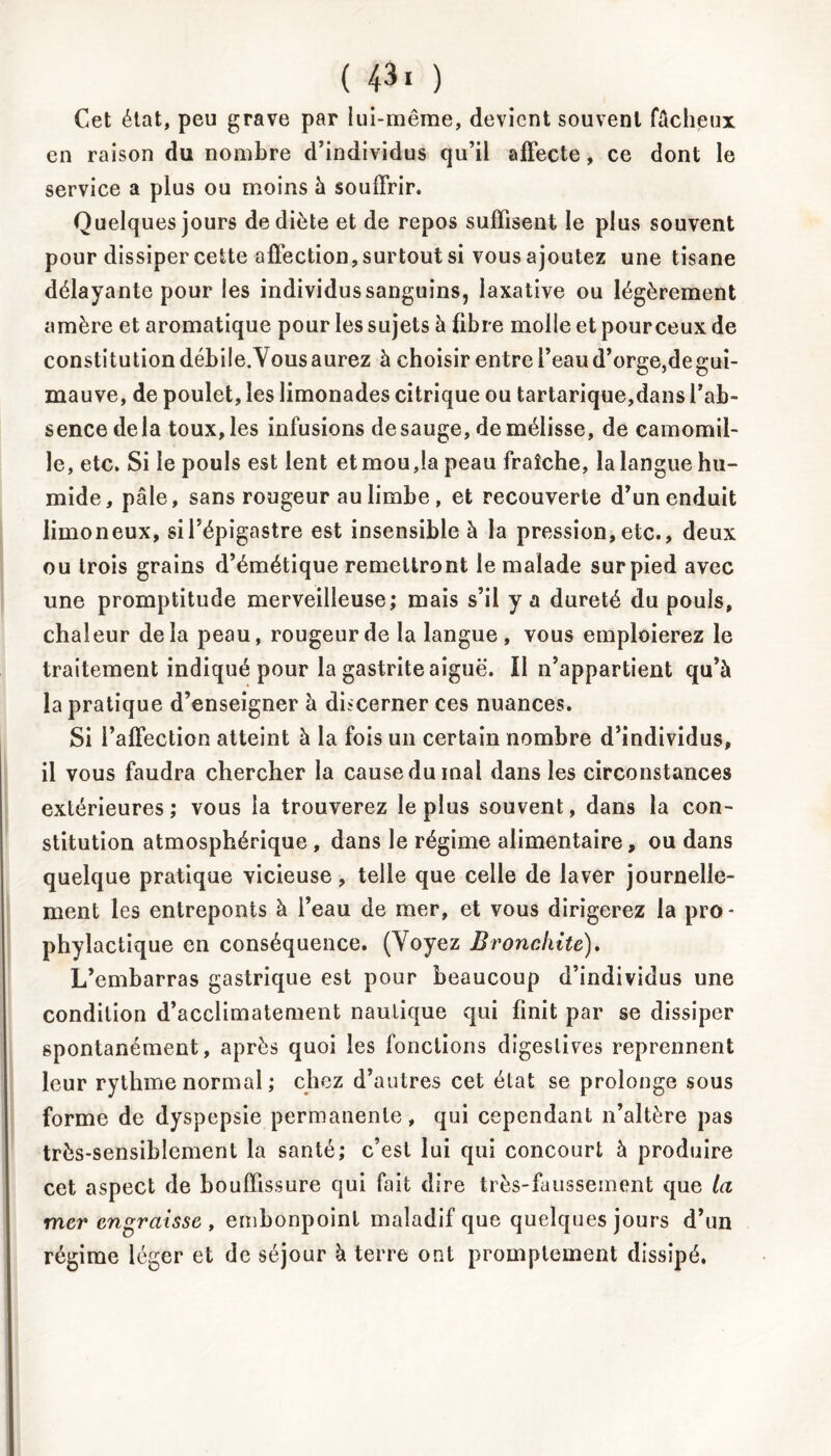 Cet état, peu grave par lui-même, devient souvent fâchpux en raison du nombre d’individus qu’il affecte, ce dont le service a plus ou moins à souffrir. Quelques jours de diète et de repos suffisent le plus souvent pour dissiper cette affection, surtout si vous ajoutez une tisane délayante pour les individus sanguins, laxative ou légèrement amère et aromatique pour les sujets à fibre molle et pourceux de constitution débile. Vous aurez à choisir entre l’eau d’orge,de gui- mauve, de poulet, les limonades citrique ou tartarique,dans l’ab- sence delà toux, les infusions desauge, de mélisse, de camomil- le, etc. Si le pouls est lent et mou,la peau fraîche, la langue hu- mide, pâle, sans rougeur au limbe , et recouverte d’un enduit limoneux, si l’épigastre est insensible à la pression, etc., deux ou trois grains d’émétique remettront le malade sur pied avec une promptitude merveilleuse; mais s’il y a dureté du pouls, chaleur delà peau, rougeur de la langue, vous emploierez le traitement indiqué pour la gastrite aiguë. Il n’appartient qu’à la pratique d’enseigner à discerner ces nuances. Si l’affection atteint à la fois un certain nombre d’individus, il vous faudra chercher la cause du mai dans les circonstances extérieures; vous la trouverez le plus souvent, dans la con- stitution atmosphérique , dans le régime alimentaire, ou dans quelque pratique vicieuse, telle que celle de laver journelle- ment les entreponts à l’eau de mer, et vous dirigerez la pro- phylactique en conséquence. (Voyez Bronchite). L’embarras gastrique est pour beaucoup d’individus une condition d’acclimatement nautique qui finit par se dissiper spontanément, après quoi les fonctions digestives reprennent leur rythme normal ; chez d’autres cet état se prolonge sous forme de dyspepsie permanente, qui cependant n’altère pas très-sensiblement la santé; c’est lui qui concourt à produire cet aspect de bouffissure qui fait dire très-faussement que la mer engraisse , embonpoint maladif que quelques jours d’un régime léger et de séjour à terre ont promptement dissipé.