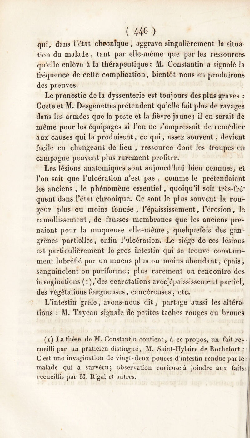 qui, dans l’état chronique, aggrave singulièrement la situa lion du malade, tant par elle-même que par les ressources qu’elle enlève à la thérapeutique; M. Constantin a signalé la fréquence de celle complication, bientôt nous en produirons des preuves. Le pronostic delà dvssenterie est toujours des plus graves : Coste et M. Desgenettes prétendent qu’elle fait plus de ravages dans les armées que la peste et la fièvre jaune; il en serait de même pour les équipages si l’on ne s’empressait de remédier aux causes qui la produisent, ce qui, assez souvent, devient facile en changeant de lieu , ressource dont les troupes en campagne peuvent plus rarement profiter. Les lésions anatomiques sont aujourd’hui bien connues, et l’on sait que fulcération n’est pas , comme le prétendaient les anciens , le phénomène essentiel , quoiqu’il soit très-fré' quent dans l’état chronique. Ce sont le plus souvent la rou- geur plus ou moins foncée , l’épaississement, l’érosion, le ramollissement, de fausses membranes que les anciens pre- naient pour la muqueuse elle-même , quelquefois des gan- grènes partielles, enfin l’ulcération. Le siège de ces lésions est particulièrement le gros intestin qui se trouve constam- ment lubréfié par un mucus plus ou moins abondant, épais, sanguinolent ou puriforme ; plus rarement on rencontre des invaginations (i)/des coarctations avec épaississement partiel, des végétations fongueuses , cancéreuses , etc. L’intestin grêle, avons-nous dit, partage aussi les altéra- tions : M. Tayeau signale de petites taches rouges ou brunes (i) La thèse de M. Constantin contient, à ce propos, un fait re- cueilli par un praticien distingué, M. Saint-Hylaire de Rochefort : C’est une invagination de vingt-deux pouces d’intestin rendue parle malade qui a survécu; observation curieuse à joindre aux faits> recueillis par M. Uigal et autres.