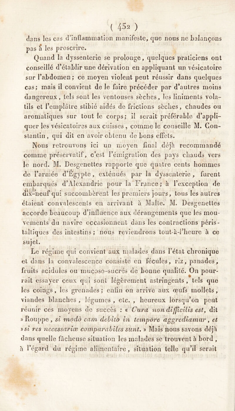 dans les cas d’inflammation manifeste, que nous ne balançons pas 5 les proscrire. Quand la dyssenterie se prolonge, quelques praticiens ont conseillé d’établir une dérivation en appliquant un vésicatoire sur l’abdomen,* ce moyen violent peut réussir dans quelques cas; mais il convient de le faire précéder par d’autres moins dangereux, tels sont les ventouses sèches, (es liniments vola- tils et l’emplâtre stibié aidés de frictions sèches, chaudes ou aromatiques sur tout le corps; il serait préférable d’appli- quer les vésicatoires aux cuisses , comme le conseille M. Con- stantin, qui dit en avoir obtenu de bons effets. Nous retrouvons ici un moyen final déjà recommandé comme préservatif, c’est l’émigration des pays chauds vers le nord. M. Desgenettes rapporte que quatre cents hommes de l’armée d’Égypte, exténués par la dyssenterie , furent embarqués d’Alexandrie pour la France ; à l’exception de dix-neuf qui succombèrent les premiers jours, tous les autres étaient convalescents en arrivant à Malte. M. Desgenettes accorde beaucoup d’influence aux dérangements que les mou- vements du navire occasionnent dans les contractions péris- taltiques des intestins ; nous reviendrons ioutà-i’heure à ce sujet. Le régime qui convient aux malades dans l’état chronique et dans la convalescence consiste en fécules, riz, panades, fruits acidulés ou mucoso-sucrés de bonne qualité. On pour- rait essayer ceux qui sont légèrement astringents, tels que les coings , les grenades ; enfin on arrive aux œufs mollets, viandes blanches , légumes , etc. , heureux lorsqu’on peut réunir ces moyens de succès : « Cura non dijjîcilis est, dit » Rouppe , si modo eam debiio in tempère aggrediamur , et ))SÎ res necessariœ comparabiles s tint. » Mais nous savons déjà dans quelle fâcheuse situation les malades se trouvent à bord , à l’égard du régime alimentaire, situation telle qu’il serait