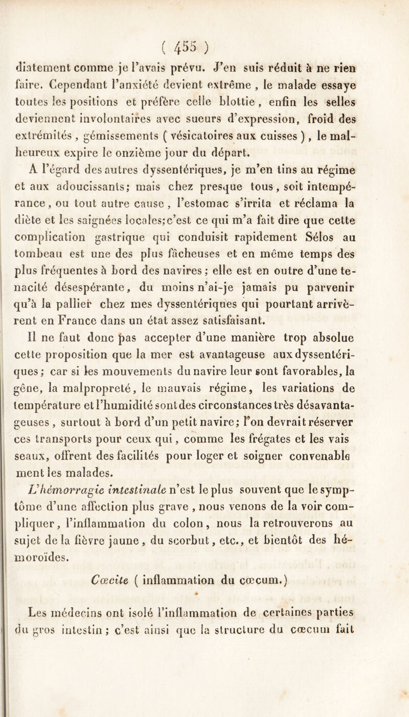 diatement comme je Pavais prévu. J'en suis réduit à ne rien faire. Cependant l’anxiété devient extrême , le malade essaye toutes les positions et préfère ceiie blottie , enfin les selles deviennent involontaires avec sueurs d’expression, froid des extrémités , gémissements ( vésicatoires aux cuisses ), le mal- heureux expire le onzième jour du départ. À l’égard des autres dyssentériques, je m’en tins au régime et aux adoucissants; mais chez presque tous, soit intempé- rance, ou tout autre cause, l’estomac s’irrita et réclama la diète et les saignées locales;c’est ce qui m’a fait dire que cette complication gastrique qui conduisit rapidement Sélos au tombeau est une des plus fâcheuses et en même temps des plus fréquentes à bord des navires; elle est en outre d’une té- nacité désespérante, du moins n’ai-je jamais pu parvenir qu’à la pallier chez mes dyssentériques qui pourtant arrivè- rent en France dans un état assez satisfaisant. 11 ne faut donc pas accepter d’une manière trop absolue cette proposition que la mer est avantageuse aux dyssentéri- ques; car si les mouvements du navire leur sont favorables, la gêne, la malpropreté, le mauvais régime, les variations de température et l’humidité sont des circonstances très désavanta- geuses , surtout à bord d’un petit navire; l’on devrait réserver ces transports pour ceux qui, comme les frégates et les vais seaux, offrent des facilités pour loger et soigner convenable ment les malades. U hémorragie intestinale n’est le plus souvent que le symp- tôme d’une affection plus grave , nous venons de la voir com- pliquer , l’inflammation du colon, nous la retrouverons au sujet delà fièvre jaune, du scorbut, etc., et bientôt des hé- moroïdes. Cœcite ( inflammation du cæcum.) Les médecins ont isolé l’inflammation de certaines parties du gros intestin; c’est ainsi que la structure du cæcum fait