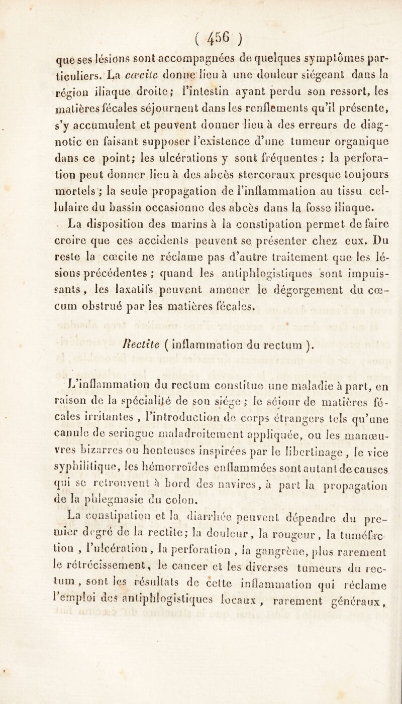 que ses lésions sont accompagnées de quelques symptômes par- ticuliers. La cœcitc donne lieu à une douleur siégeant dans la région iliaque droite; l'intestin ayant perdu son ressort, les matières fécales séjournent dans les renflements qu’il présente, s’y accumulent et peuvent donner lieu à des erreurs de diag- notic en faisant supposer l’existence d’une tumeur organique dans ce point; les ulcérations y sont fréquentes ; la perfora- tion peut donner lieu à des abcès stercoraux presque toujours mortels ; là seule propagation de l’inflammation, au tissu cel- lulaire du bassin occasionne des abcès dans la fosse iliaque. La disposition des marins à la constipation permet défaire croire que ces accidents peuvent se présenter chez eux. Du reste la cœcile ne réclame pas d’autre traitement que les lé- sions précédentes ; quand les antiphlogistiques sont impuis- sants , les laxatifs peuvent amener ie dégorgement du cæ- cum obstrué par les matières fécales. Redite ( inflammation du rectum ). L’inflammation du rectum constitue une maladie à part, en raison de la spécialité de son siège ; le séjour de matières fé- cales irritantes , l’introduction de corps étrangers tels qu’une canule de seringue maladroitement appliquée, ou les manœu- vres bizarres ou honteuses inspirées par 1e libertinage , le vice syphilitique, les hémorroïdes enflammées sontaulantdecauses qui se retrouvent è bord des navires, a part la propagation de la phlegmasie du colon. La constipation et la diarrhée peuvent dépendre du pre- mier degré de la redite; la douleur, la rougeur, la tuméfac- tion , 1 ulcération, la perforation , la gangrène, plus rarement le rétrécissement, le cancer et les diverses tumeurs du rec- tum , sont les résultats de celte inflammation qui réclame 1 emploi des antiphlogistiques locaux, rarement généraux,