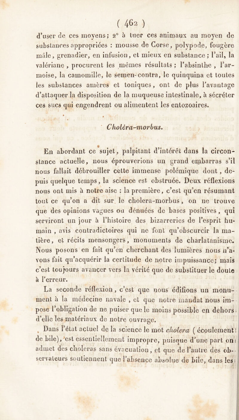 d’user de ces moyens; 2° à tuer ces animaux au moyen de substances appropriées : mousse de Corse, polypode, fougère mâle, grenadier, en infusion, et mieux en substance ; l’ail, la valériane , procurent les mêmes résultats ; l’absinthe , l’ar- moise, la camomille, le semen-contra, le quinquina ci toutes les substances amères et toniques, ont de plus l’avantage d’attaquer la disposition de la muqueuse intestinale, à sécréter ces sucs qui engendrent ou alimentent les entozoaires. * Clioléra-morbus. 4 En abordant ce sujet, palpitant d’intérêt dans la circon- stance actuelle, nous éprouverions un grand embarras s’il nous fallait débrouiller cette immense polémique dont, de- puis quelque temps, la science est obstruée. Deux réflexions nous ont mis à notre aise : la première, c’est qu’en résumant tout ce qu’on a dit sur le cholera-morbus, on ne trouve que des opinions vagues ou dénuées de bases positives, qui serviront un jour à l’histoire des bizarreries de l’esprit hu- main , avis contradictoires qui ne font qu’obscurcir la ma- tière, et récits mensongers, monuments de charlatanisme. Nous posons en fait qu’en cherchant des lumières nous n’a- vons fait qu’acquérir la certitude de notre impuissance; mais c’est toujours avancer vers la vérité que de substituer le doute à l’erreur. La seconde réflexion, c’est que nous édifions un monu- ment à la médecine navale , et que notre mandat nous im- pose L’obligation de ne puiser que le moins possible en dehors d’elle les matériaux de notre ouvrage. , Dans l’état actuel de la science le mot choiera ( écoulements de bile), est essentiellement impropre, puisque d’une part on! admet des choieras sans évacuation, et que de l’autre des ob- servateurs soutiennent que l’absence absolue de bile, dans les