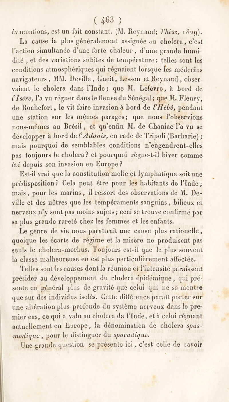 évacuations, est un fait constant. (M. Reynaud; Thèse, 1829). La cause ia plus généralement assignée an choiera, c’est l’action simultanée d’une forte chaleur, d’une grande humi- dité , et des variations subites de température; telles sont les conditions atmosphériques qui régnaient lorsque les médecins navigateurs, MM. Deville, Gueit, Lesson et Reynaud, obser- vaient le choiera dans l’Inde; que M. Lefèvre, à bord de CIsère, l’a vu régner dans le fleuve du Sénégal ; que M. Fleury, de Rochefort, le vit faire invasion à bord de Cîièbé, pendant une station sur les mêmes parages; que nous l’observions nous-mêmes au Brésil, et qu’enfîn M. de ChaniacTa vu se développer à bord de CAdonis, en rade de Tripoli (Barbarie) ; mais pourquoi de semblables conditions n’engendrent-elles pas toujours le choiera? et pourquoi règoe-t-il hiver comme été depuis son invasion en Europe? Est-il vrai que la constitution molle et lymphatique soit une prédisposition? Gela peut être pour les habitants de l’Inde; mais, pour les marins , il ressort des observations de M. De- ville et des nôtres que les tempéraments sanguins, bilieux et nerveux n’y sont pas moins sujets ; ceci se trouve confirmé par sa plus grande rareté chez les femmes et les enfants. Le genre de vie nous paraîtrait une cause plus rationelle, quoique les écarts de régime et la misère ne produisent pas seuls le cholera-morbus. Toujours est-il que le plus souvent la classe malheureuse en est plus particulièrement affectée. Telles sontfescauses dont la réunion et l’intensité paraissent présider au développement du choiera épidémique, qui pré- sente en général plus de gravité que celui qui ne se montre que sur des individus isolés. Cette différence paraît porter sur une altération plus profonde du système nerveux dans le pre- mier cas, ce qui a valu au choiera de l’Inde, et à celui régnant actuellement en Europe, la dénomination de choiera spas- modique, pour le distinguer du sporadique. Une grande question se présente ici, c’est celle de savoir