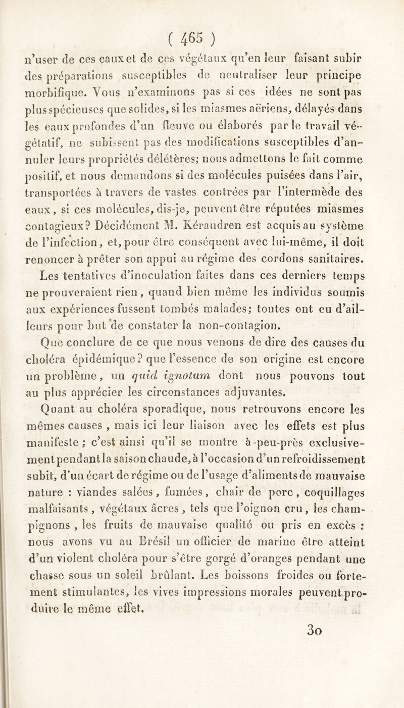 n’user cîe ces eaux et de ces végétaux qu’en leur faisant subir des préparations susceptibles de neutraliser leur principe morbifique. Vous n’examinons pas si ces idées ne sont pas plus spécieuses que solides, si les miasmes aeriens, délayés dans les eaux profondes d’un fleuve ou élaborés parle travail vé- gétatif, ne subissent pas des modifications susceptibles d’an- nuler leurs propriétés délétères; nous admettons le fait comme positif, et nous demandons si des molécules puisées dans l’air, transportées à travers de vastes contrées par l’intermède des eaux, si ces molécules, dis-je, peuvent être réputées miasmes contagieux? Décidément M. Kéraudren est acquis au système de l’infection, et,pour être conséquent avec lui-même, il doit renoncer h prêter son appui au régime des cordons sanitaires. Les tentatives d’inoculation faites dans ces derniers temps ne prouveraient rien, quand bien même les individus soumis aux expériences fussent tombés malades; toutes ont eu d’ail- leurs pour but de constater la non-contagion. Que conclure de ce que nous venons de dire des causes du choléra épidémique ? que l’essence de son origine est encore un problème, un qui ci ignotum dont nous pouvons tout au plus apprécier les circonstances adjuvantes. Quant au choléra sporadique, nous retrouvons encore les mêmes causes , mais ici leur liaison avec les effets est plus manifeste ; c’est ainsi qu’il se montre à -peu-près exclusive- ment pendant la saison chaude, à l’occasion d’un refroidissement subit, d’un écart de régime ou de l’usage d’aliments de mauvaise nature : viandes salées, fumées, chair de porc, coquillages malfaisants, végétaux âcres , tels que l’oignon cru, les cham- pignons , les fruits de mauvaise qualité ou pris en excès : nous avons vu au Brésil un officier de marine être atteint d’un violent choléra pour s’être gorgé d’oranges pendant une chasse sous un soleil brûlant. Les boissons froides ou forte- ment stimulantes, les vives impressions morales peuvent pro- duire le même effet. 3o