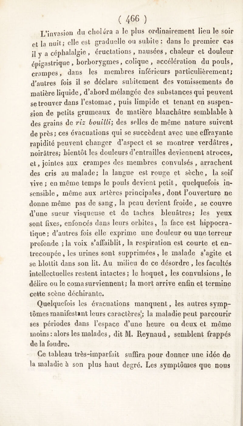 L’invasion fin choléra a le plus ordinairement lieu le soir ci la nuit; elle est graduelle ou subite: dans le premier cas il y a céphalalgie , éructations , nausées , chaleur et douleur épigastrique, borborygmes, colique, accélération du pouls, crampes, dans les membres inférieurs particulièrement; d'autres fois il se déclare subitement des vomissements de matière liquide, d’abord mélangée des substances qui peuvent se trouver dans l’estomac, puis limpide et tenant en suspen- sion de petits grumeaux de matière blanchâtre semblable à des grains de riz bouilli; des selles de même nature suivent de près ; ces évacuations qui se succèdent avec une effrayante rapidité peuvent changer d’aspect et se montrer verdâtres, noirâtres; bientôt les douleurs d’entrailles deviennent atroces, et, jointes aux crampes des membres convulsés , arrachent des cris au malade; la langue est rouge et sèche, la soif vive ; en même temps le pouls devient petit, quelquefois in- sensible, même aux artères principales, dont l’ouverture ne donne même pas de sang, la peau devient froide, se couvre d’une sueur visqueuse et de taches bleuâtres; les yeux sont fixes, enfoncés dans leurs orbites, la face est hippocra- tique; d’autres fois elle exprime une douleur ou une terreur profonde ; la voix s’affaiblit, la respiration est courte et en- trecoupée , les urines sont supprimées, le malade s’agite et se blottit dans son lit. Au milieu de ce désordre, les facultés intellectuelles restent intactes ; le hoquet, les convulsions, le délire ou le coma surviennent; la mort arrive enfin et termine cette scène déchirante. Quelquefois les évacuations manquent, les autres symp- tômes manifestant leurs caractères'; la maladie peut parcourir ses périodes dans l’espace d’une heure ou deux et même moins : alors les malades, dit M. Reynaud, semblent frappés de la foudre. Ce tableau très-imparfait suffira pour donner une idée de la maladie h son plus haut degré. Les symptômes que nous