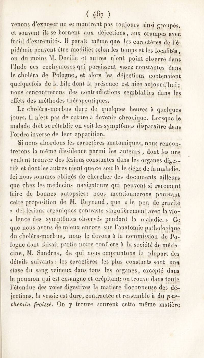 venons d’exposer ne se montrent pas toujours ainsi groupés, et souvent ils se bornent aux déjections, aux crampes avec froid d’extrémités. Il paraît môme que les caractères de l’é- pidémie peuvent être modifiés selon les temps et les localités, ou du moins M. Deville et autres n’ont point observé dans l’Inde ces ecchymoses qui paraissent assez constantes dans le choléra de Pologne, et alors les déjections contenaient quelquefois de la bile dont la présence est niée aujourd’hui; nous rencontrerons des contradictions semblables dans les effets des méthodes thérapeutiques. Le choiéra-morbus dure de quelques heures à quelques jours. Il n’est pas de nature h devenir chronique. Lorsque le malade doit se rétablir on voit les symptômes disparaître dans l’ordre inverse de leur apparition. Si nous abordons les caractères anatomiques, nous rencon- trerons la même dissidence parmi les auteurs , dont les uns veulent trouver des lésions constantes dans les organes diges- tifs et dont les autres nient que ce soit L\ le siège de la maladie. Ici nous sommes obligés de chercher des documents ailleurs que chez les médecins navigateurs qui peuvent si rarement faire de bonnes autopsies; nous mentionnerons pourtant celte proposition de M. Reynaud,que « le peu de gravité » des lésions organiques contraste singulièrement avec la vio- » Icnce des symptômes observés pendant la maladie. » Ce que nous avons de mieux encore sur l’anatomie pathologique du choiéra-morbus, nous le devons à la commission de Po- logne dont faisait partie notre confrère à la société de méde- cine, M. Sandras, de qui nous empruntons la plupart des détails suivants : les caractères les plus constants sont uns stase du sang veineux dans tous les organes, excepté dans le poumon qui est exsangue et crépitant; on trouve dans toute l’étendue des voies digestives la matière floconneuse des dé- jections, la vessie est dure, contractée et ressemble à du par- chemin froissé. On y trouve souvent cette même matière