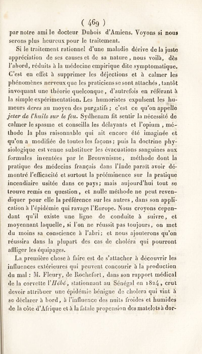 par notre ami le docteur Dubois d’Amiens. Voyons si nous serons plus heureux pour le traitement. Si le traitement rationnel d’une maladie dérive delà juste appréciation de ses causes et de sa nature , nous voilà, dès l’abord, réduits à la médecine empirique dite symptomatique. C’est en effet à supprimer les déjections et à calmer les phénomènes nerveux que les praticiens se sont attachés , tantôt invoquant une théorie quelconque, d’autrefois en référant à la simple expérimentation. Les humoristes expulsent les hu- meurs âcres au moyen des purgatifs ; c’est ce qu’on appelle jeter de L’huile sur Le feu. Sydhenam fit sentir la nécessité de calmer le spasme et conseilla les délayants et l’opium , mé- thode la plus raisonnable qui ait encore été imaginée et qu’on a modifiée de toutes les façons; puis la doctrine phy- siologique est venue substituer les évacuations sanguines aux formules inventées par le Brouwnisme, méthode dont la pratique des médecins français dans l’Inde paraît avoir dé- montré reiïicacilé et surtout la prééminence sur la pratique incendiaire usitée dans ce pays; mais aujourd’hui tout se trouve remis en question, et nulle méthode ne peut reven- diquer pour elle la préférence sur les autres, dans son appli- cation à l’épidémie qui ravage l’Europe. Nous croyons cepen- dant qu’il existe une ligne de conduite à suivre, et moyennant laquelle, si l’on ne réussit pas toujours, on met du moins sa conscience à l’abri; et nous ajouterons qu’on réussira dans la plupart des cas de choléra qui pourront affliger les équipages. La première chose à faire est de s’attacher à découvrir les influences extérieures qui peuvent concourir à la production du mal : M. Fleury, de Rochefort, dans son rapport médical de la corvette Yîlèbé, stationnant au Sénégal en 1824 5 crut devoir attribuer une épidémie bénigne de choiera qui vint à se déclarer à bord, à l’influence des nuits froides et humides de la côte d’Afrique et à la fatale propension des matelots à dor-