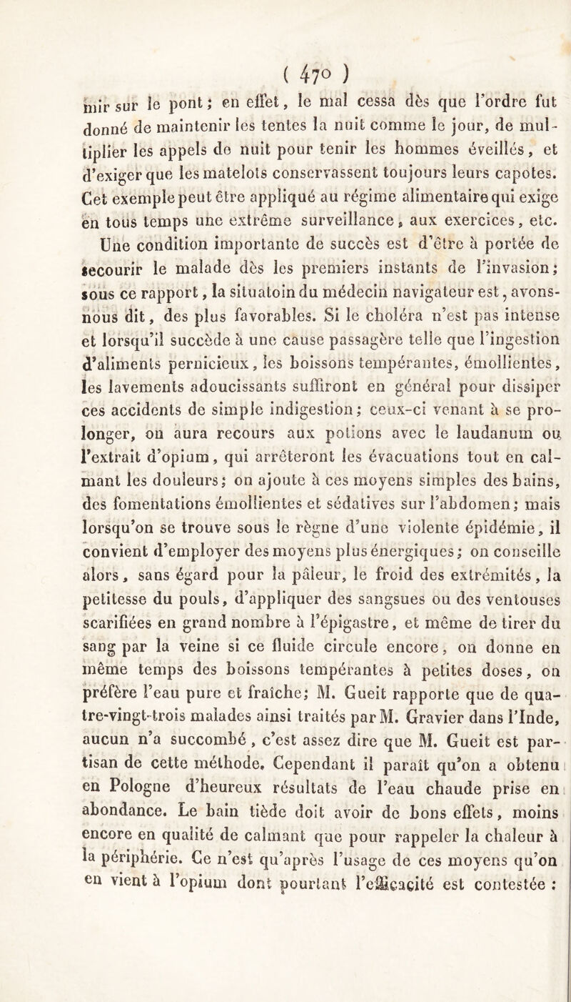 ( 47° ) niir sur îe pont ; en effet, le mal cessa dès que l'ordre fut donné de maintenir les tentes la nuit comme le jour, de mul - tiplier les appels de nuit pour tenir les hommes éveillés, et d’exiger que les matelots conservassent toujours leurs capotes. Cet exemple peut être appliqué au régime alimentaire qui exige en tous temps une extrême surveillance, aux exercices, etc. Une condition importante de succès est d’être à portée de secourir le malade dès les premiers instants de l’invasion; sous ce rapport, la siluatoin du médecin navigateur est ? avons- nous dit, des plus favorables. Si le choléra n’est pas intense et lorsqu’il succède à une cause passagère telle que l’ingestion d’aliments pernicieux, les boissons tempérantes, émollientes, les lavements adoucissants suffiront en générai pour dissiper ces accidents de simple indigestion; ceux-ci venant à se pro- longer, on aura recours aux potions avec le laudanum ou l’extrait d’opium , qui arrêteront les évacuations tout en cal- mant les douleurs; on ajoute à ces moyens simples des bains, des fomentations émollientes et sédatives sur l’abdomen; mais lorsqu’on se trouve sous le règne d’une violente épidémie, il convient d’employer des moyens plus énergiques ; on conseille alors, sans égard pour la pâleur, îe froid des extrémités, la petitesse du pouls, d’appliquer des sangsues ou des ventouses scarifiées en grand nombre à F épigastre, et même de tirer du sang par la veine si ce fluide circule encore, on donne en même temps des boissons tempérantes à petites doses, on préfère l’eau pure et fraîche; M. Gueit rapporte que de qua- tre-vingt-trois malades ainsi traités par M. Gravier dans l’Inde, aucun n’a succombé, c’est assez dire que M. Gueit est par- tisan de cette méthode. Cependant il paraît qu’on a obtenu en Pologne d’heureux résultats de l’eau chaude prise en abondance. Le bain tiède doit avoir de bons effets, moins encore en qualité de calmant que pour rappeler la chaleur à la périphérie. Ce n’est qu’après l’usage de ces moyens qu’on en vient à l’opium dont pourtant l’efficacité est contestée ;