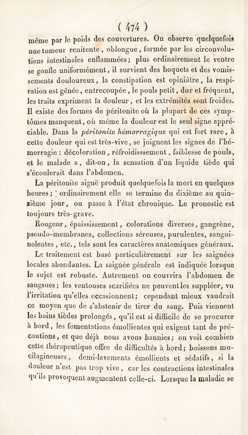 même par le poids des couvertures. On observe quelquefois une tumeur renitente, obiongue, formée par les circonvolu» tions intestinales enflammées; plus ordinairement le ventre se gonfle uniformément, il survient des hoquets et des vomis- sements douloureux, la constipation est opiniâtre, la respi- ration est gênée, entrecoupée , le pouls petit, dur et fréquent, les traits expriment la douleur, et les extrémités sont froides. Il existe des formes de péritonite où la plupart de ces symp- tômes manquent, où même la douleur est le seul signe appré- ciable. Dans la péritonite hémorragique qui est fort rare, à cette douleur qui est très-vive, se joignent les signes de l’hé- morragie : décoloration , réfroidisssement, faiblesse de pouls, et le malade a, dit-on, la sensation d’un liquide tiède qui s’écoulerait dans l’abdomen. La péritonite aiguë produit quelquefois la mort en quelques heures ; “ ordinairement elle se termine du dixième au quin- zième jour, ou passe à l’état chronique. Le pronostic est toujours très-grave. Rougeur, épaississement, colorations diverses, gangrène, pseudo-membranes, collections séreuses, purulentes, sangui- nolentes, etc., tels sont les caractères anatomiques généraux. Le traitement est basé particulièrement sur les saignées locales abondantes. La saignée générale est indiquée lorsque le sujet est robuste. Autrement on couvrira l’abdomen de sangsues; les ventouses scarifiées ne peuvent les suppléer, vu l’irritation qu’elles occasionnent; cependant mieux vaudrait ce moyen que de s’abstenir de tirer du sang. Puis viennent les bains tièdes prolongés, qu’il est si difficile de se procurer à bord, les fomentations émollientes qui exigent tant de pré- cautions, et que déjà nous avons bannies; on voit combien cette thérapeutique offre de difficultés à bord; boissons mu- cilagineuses, demi-lavements émollients et sédatifs, si la douleur n est pas trop vive , car les contractions intestinales qu ils provoquent augmentent celle-ci. Lorsque la maladie se