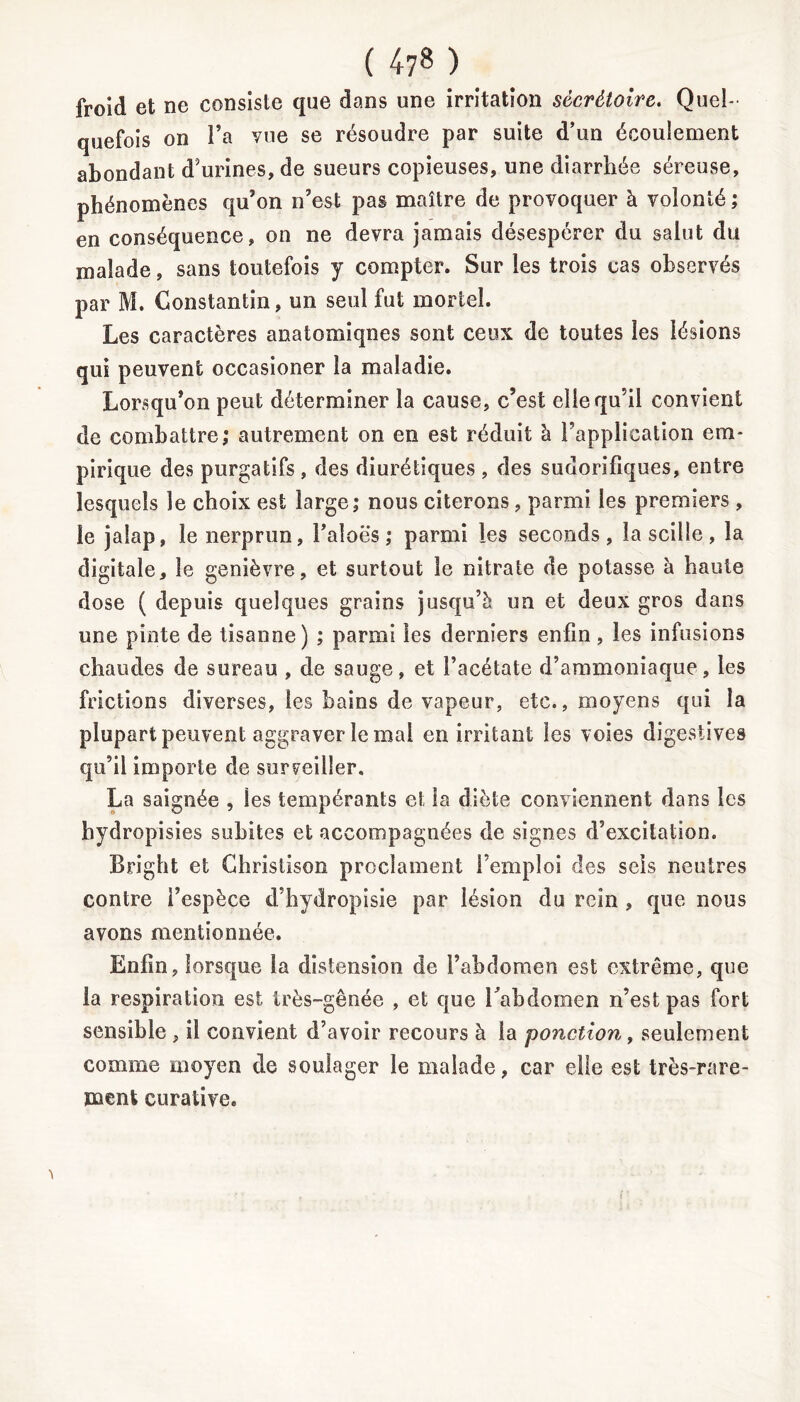 ( 47» ) froid et ne consiste que dans une irritation sécrétoire. Quel- quefois on l’a vue se résoudre par suite d’un écoulement abondant d’urines, de sueurs copieuses, une diarrhée séreuse, phénomènes qu’on n’est pas maître de provoquer à volonté ; en conséquence, on ne devra jamais désespérer du salut du malade, sans toutefois y compter. Sur les trois cas observés par M. Constantin, un seul fut mortel. Les caractères anatomiques sont ceux de toutes les lésions qui peuvent occasioner la maladie. Lorsqu’on peut déterminer la cause, c’est elle qu’il convient de combattre; autrement on en est réduit à l’application em- pirique des purgatifs , des diurétiques , des sudorifiques, entre lesquels le choix est large; nous citerons , parmi les premiers , le jalap, le nerprun, l’aloës ; parmi les seconds, la scille, la digitale, le genièvre, et surtout le nitrate de potasse à haute dose ( depuis quelques grains jusqu’à un et deux gros dans une pinte de tisanne) ; parmi les derniers enfin, les infusions chaudes de sureau , de sauge, et l’acétate d’ammoniaque, les frictions diverses, les bains de vapeur, etc., moyens qui la plupart peuvent aggraver le mal en irritant les voies digestives qu’il importe de surveiller. La saignée , les tempérants et la diète conviennent dans les hydropisies subites et accompagnées de signes d’excitation. Bright et Ghristison proclament l’emploi des sels neutres contre l’espèce d’hydropisie par lésion du rein , que nous avons mentionnée. Enfin, lorsque la distension de l’abdomen est extrême, que la respiration est très-gênée , et que l'abdomen n’est pas fort sensible , il convient d’avoir recours à la ponction, seulement comme moyen de soulager le malade, car elle est très-rare- ment curative.