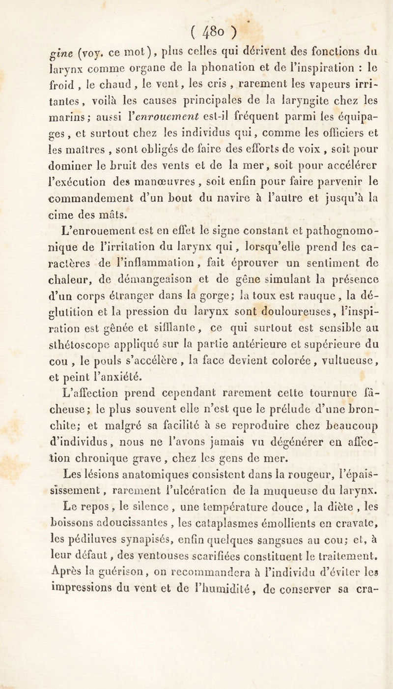 gine (voy. ce mot), pins celles qui dérivent des fonctions du larynx comme organe de la phonation et de l’inspiration : le froid , le chaud, le vent, les cris , rarement les vapeurs irri- tantes , voilà les causes principales de la laryngite chez les marins; aussi Y enrouement est-il fréquent parmi les équipa- ges , et surtout chez les individus qui, comme les officiers et les maîtres , sont obligés de faire des efforts de voix , soit pour dominer le bruit des vents et de la mer, soit pour accélérer l’exécution des manœuvres , soit enfin pour faire parvenir le commandement d’un bout du navire à l’autre et jusqu’à la cime des mâts. L’enrouement est en effet le signe constant et pathognomo- nique de l’irritation du larynx qui, lorsqu’elle prend les ca- ractères de l’inflammation , fait éprouver un sentiment de chaleur, de démangeaison et de gêne simulant la présence d’un corps étranger dans la gorge; la toux est rauque, la dé- glutition et la pression du larynx sont douloureuses, l’inspi- ration est gênée et sifflante, ce qui surtout est sensible au sthétoscope appliqué sur la partie antérieure et supérieure du cou , le pouls s’accélère , la face devient colorée, vultueuse, et peint l’anxiété. L’affection prend cependant rarement celte tournure lâ- cheuse; le plus souvent elle n’est que le prélude d’une bron- chite; et malgré sa facilite à se reproduire chez beaucoup d’individus, nous ne l’avons jamais vu dégénérer en affec- tion chronique grave, chez les gens de mer. Les lésions anatomiques consistent dans la rougeur, l’épais- sissement , rarement l’ulcération de la muqueuse du larynx. Le repos , le silence , une température douce, la diète , les boissons adoucissantes , les cataplasmes émollients en cravate, les pédiluves synapisés, enfin quelques sangsues au cou; et, à leur défaut, des ventouses scarifiées constituent le traitement» Après la guérison, on recommandera à l’individu d’éviter les impressions du vent et de l’humidité, de conserver sa cra-