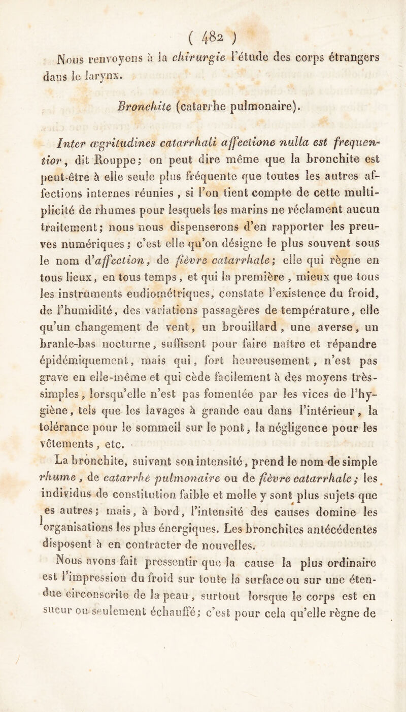 Noos renvoyons à la chirurgie l'étude des corps étrangers dans le larynx. Bronchite (catarrhe pulmonaire). Inter œgritudines catarrhali affectione nulla est frequen- tior, dit Houppe; on peut dire même que la bronchite est peut-être à elle seule plus fréquente que toutes les autres af- fections internes réunies , si Ton tient compte de cette multi- plicité de rhumes pour lesquels les marins ne réclament aucun traitement; nous nous dispenserons d’en rapporter les preu- ves numériques; c’est elle qu’on désigne le plus souvent sous le nom (Yaffection, de fièvre catarrhale ; elle qui règne en tous lieux, en tous temps , et qui la première , mieux que tous les instruments eudiornétriques, constate l’existence du froid, de l’humidité, des variations passagères de température, elle qu’un changement de vent, un brouillard , une averse, un branle-bas nocturne, suffisent pour faire naître et répandre épidémiquement, mais qui, fort heureusement, n’est pas grave en elle-même et qui cède facilement à des moyens très- simples , lorsqu’elle n’est pas fomentée par les vices de l’hy- giène, tels que les lavages à grande eau dans l’intérieur, la tolérance pour le sommeil sur le pont, la négligence pour les vêtements, etc. La bronchite, suivant son intensité, prend le nom de simple rhume , de catarrhe pulmonaire ou de fièvre catarrhale ; les individus de constitution faible et molle y sont plus sujets que es autres; mais, à bord, l’intensité des causes domine les organisations les plus énergiques. Les bronchites antécédentes disposent à en contracter de nouvelles. Nous avons fait pressentir que la cause la plus ordinaire est 1 impression du Iroid sur toute la surface ou sur une éten- due circonscrite de la peau , surtout lorsque le corps est en sueur ou seulement échauffé; c’est pour cela qu’elle règne de 1