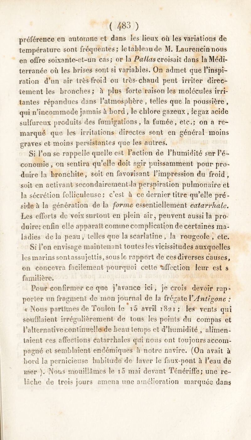 préférence en automne et dans les lieux où les variations de température sont fréquentes; le tableau de M. Laurencin nous en offre soixante-et-un cas; or la Paflas croisait dans la Médi- terranée où les brises sont si variables. On admet que l’inspi- ration d’un air très-froid ou très-chaud peut irriter direc- tement les bronches; à plus forte raison les molécules irri- tantes répandues dans l’atmosphère , telles que la poussière , qui n’incommode jamais à bord, le chlore gazeux, legaz acide sulfureux produits des fumigations, la fumée, etc.; on a re- marqué que les irritations directes sont en général moins graves et moins persistantes que les autres. Si l’on se rappelle quelle est l’action de l’humidité sur l’é- conomie , on sentira qu’elle doit agir puissamment pour pro- duire la bronchite, soit en favorisant l’impression du froid, soit en activant secondairement.la perspiration pulmonaire et la sécrétion folliculeuse; c’est à ce dernier titre qu’elle pré- side h la génération de la forme essentiellement catarrhale. Les efforts de voix surtout en plein air, peuvent aussi la pro- duire; enfin elle apparaît comme complication de certaines ma- ladies delà peau, telles que la scarlatine, la rougeole, etc. Si l’on envisage maintenant toutes les vicissitudes auxquelles les marins sontassujettis, sous le rapport de ces diverses causes, on concevra facilement pourquoi cette affection leur est s familière. Pour confirmer ce que j’avance ici, je crois devoir rap» porter un fragment de mon journal de la frégate VAntigone : « Nous partîmes de Toulon le ï5 avril 1821 ; les vents qui souillaient irrégulièrement de tous les points du compas et l’alternative continuelle de beau temps et d’humidité , alimen- taient ces affections catarrhales qui nous ont toujours accom- pagné et semblaient endémiques à notre navire. (On avait à bord la pernicieuse habitude de laver le faux-pont à l’eau de mer ). Nous mouillâmes le i5 mai devant Ténériffe; une re- lâche de trois jours amena une amélioration marquée dans