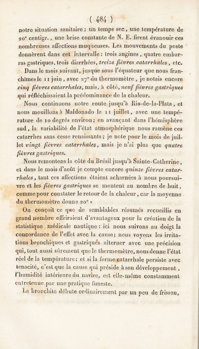 notre situation sanitaire ; un temps sec, une température de 20° centigr., une brise constante de N. E. firent évanouir ces nombreuses affections muqueuses. Les mouvements du poste donnèrent dans cet intervalle: trois angines, quatre embar- ras gastriques, trois diarrhées, treize fièvres catarrhales , etc. Dans le mois suivant, jusque sous l’équateur que nous fran- chîmes le 11 juin , avec a70 du thermomètre , je notais encore cinq fièvres catarrhales, mais, à côté, neuf fièvres gastriques qui réfléchissaient la prédominance de la chaleur. Nous continuons notre route jusqu’à Rio-de-la-Plata, et nous mouillons à Maldonado le 11 juillet, avec une tempé- rature de 10 degrés environ,* en avançant dans l’hémisphère sud , la variabilité de l’état atmosphérique nous ramène ces catarrhes sans cesse renaissants ; je note pour le mois de juil- let vingt fièvres catarrhales, mais je n’ai plus que quatre fièvres gastriques. Nous remontons la côte du Brésil jusqu’à Sainte-Catherine , et dans le mois d’août je compte encore quinze fièvres catar- rhales , tant ces affections étaient acharnées à nous poursui- vre et les fièvres gastriques se montent au nombre de huit, comme pour constater le retour de la chaleur, car la moyenne du thermomètre donne 20° » On conçoit ce que de semblables résumés recueillis en grand nombre offriraient d’avantageux pour la création de la statistique médicale nautique : ici nous suivons au doigt la concordance de l’effet avec la cause; nous voyons les irrita- tions bronchiques et gastriques alterner avec une précision qui, tout aussi sûrement que le thermomètre, nous donne l’état réel de la température; et si la forme catarrhale persiste avec ténacité, c’est que la cause qui préside à son développement , l’humidité intérieure du navire, est elle-même constamment entretenue par une pratique funeste. La bronchite débute ordinairement par un peu de frisson,