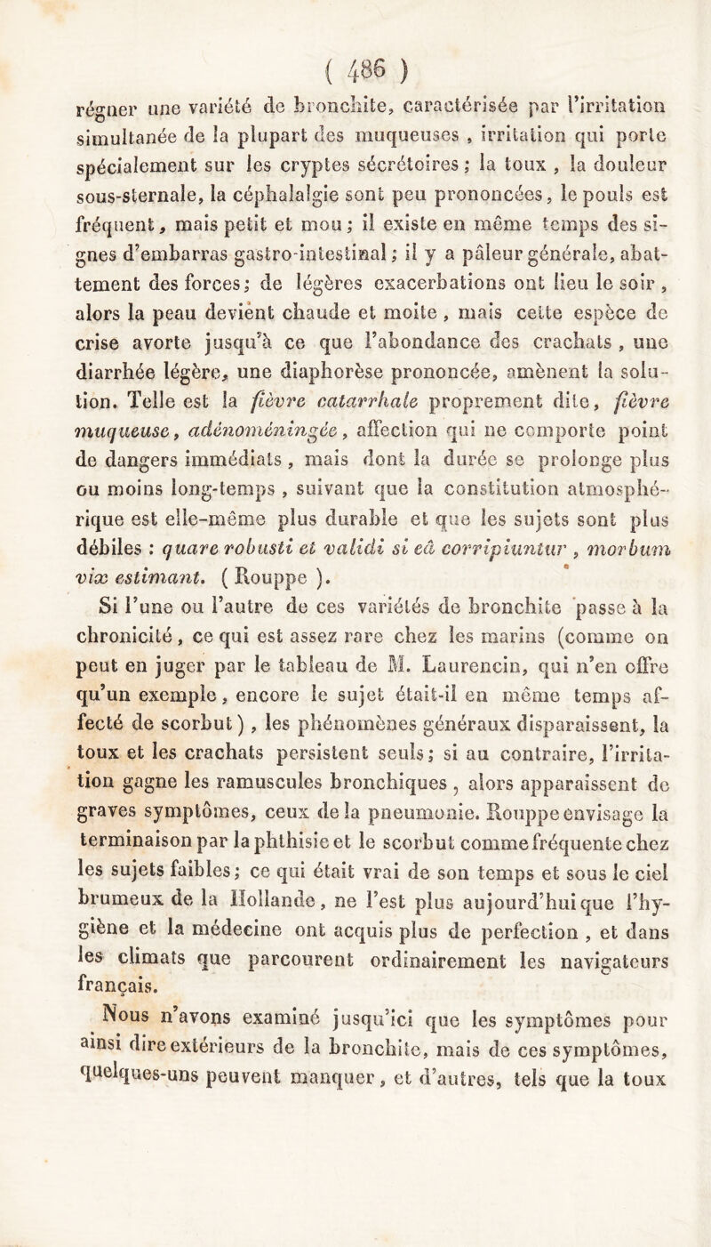 régner une variété cle bronchite, caractérisée par l’irritation simultanée de îa plupart des muqueuses , irritation qui porte spécialement sur les cryptes sécrétoires ; ia toux , la douleur sous-sternale, la céphalalgie sont peu prononcées, le pouls est fréquent, mais petit et mou ; il existe en même temps des si- gnes d’embarras gastro-intestinal; il y a pâleur générale, abat- tement des forces; de légères exacerbations ont lieu le soir , alors la peau devient chaude et moite , mais celte espèce de crise avorte jusqu’à ce que l’abondance des crachats , une diarrhée légère, une diaphorèse prononcée, amènent la solu- tion. Telle est la fièvre catarrhale proprement dite, fièvre muqueuse, adênoméningée, affection qui ne comporte point de dangers immédiats , mais dont la durée se prolonge plus ou moins long-temps , suivant que îa constitution atmosphé- rique est elle-même plus durable et que les sujets sont plus débiles : quare robusti et valiâi si eâ corripiuntur , morbmn vice estimant. ( Rouppe ). Si l’une ou l’autre de ces variétés de bronchite passe à la chronicité, ce qui est assez rare chez les marins (comme on peut en juger par le tableau de M. Laurencio, qui n’en offre qu’un exemple, encore le sujet était-il en même temps af- fecté de scorbut) , les phénomènes généraux disparaissent, la toux et les crachats persistent seuls; si au contraire, l’irrita- tion gagne les ramuscules bronchiques , alors apparaissent de graves symptômes, ceux delà pneumonie. Rouppe envisage la terminaison par îa phthisie et le scorbut comme fréquente chez les sujets faibles; ce qui était vrai de son temps et sous le ciel brumeux de la Hollande, ne l’est plus aujourd’hui que l’hy- giène et la médecine ont acquis plus de perfection , et dans les climats que parcourent ordinairement les navigateurs français. Nous n’avons examiné jusqu’ici que les symptômes pour ainsi dire extérieurs de la bronchite, mais de ces symptômes, quelques-uns peuvent manquer, et d’autres, tels que la toux