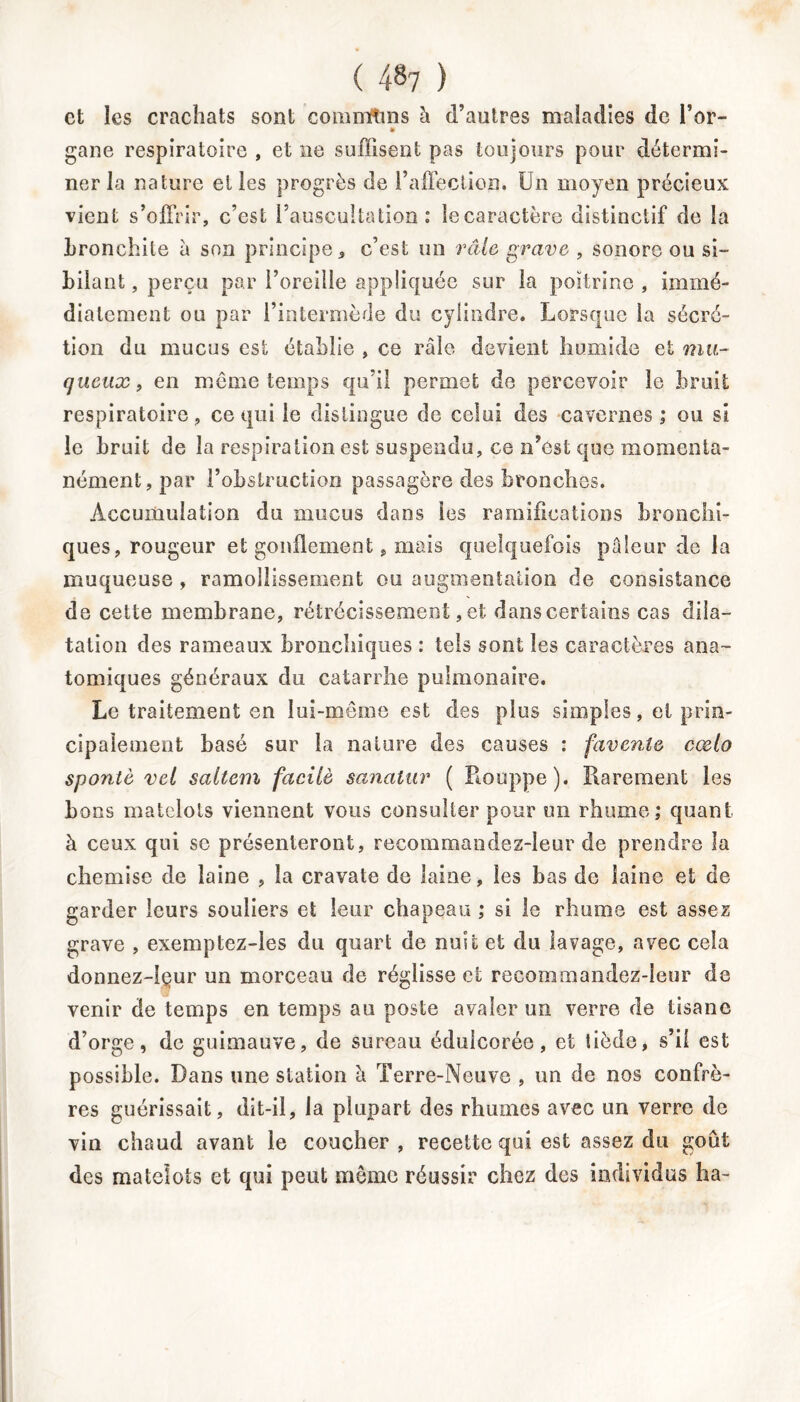 ( 4^7 ) et les crachats sont communs à d’autres maladies de l’or- • gane respiratoire , et ne suffisent pas toujours pour détermi- ner la nature et les progrès de l’affection. Un moyen précieux vient s’offrir, c’est l’auscultation: îecaractère distinctif de la bronchite à son principe, c’est un râle grave , sonore ou si- bilant , perçu par l’oreille appliquée sur la poitrine , immé- diatement ou par l’intermède du cylindre. Lorsque la sécré- tion du mucus est établie , ce râle devient humide et mu- queux, en môme temps qu’il permet de percevoir le bruit respiratoire , ce qui le distingue de celui des cavernes ; ou si le bruit de la respiration est suspendu, ce n’est que momenta- nément, par l’obstruction passagère des bronches. Accumulation du mucus dans les ramifications bronchi- ques, rougeur et gonflement, mais quelquefois pâleur de la muqueuse , ramollissement ou augmentation de consistance de cette membrane, rétrécissement, et dans certains cas dila- tation des rameaux bronchiques : tels sont les caractères ana- tomiques généraux du catarrhe pulmonaire. Le traitement en lui-même est des plus simples, et prin- cipalement basé sur la nature des causes : favenîe cœlo spontè vel saltem facilè sanalur ( Rouppe). Rarement les bons matelots viennent vous consulter pour un rhume; quant à ceux qui se présenteront, recommandez-leur de prendre la chemise de laine , la cravate de laine, les bas de laine et de garder leurs souliers et leur chapeau ; si le rhume est assez grave , exemptez-les du quart de nuit et du lavage, avec cela donnez-lçur un morceau de réglisse et recommandez-leur de venir de temps en temps au poste avaler un verre de tisane d’orge, de guimauve, de sureau édulcorée, et tiède, s’il est possible. Dans une station à Terre-Neuve , un de nos confrè- res guérissait, dit-il, la plupart des rhumes avec un verre de vin chaud avant le coucher , recette qui est assez du goût des matelots et qui peut môme réussir chez des individus ha-