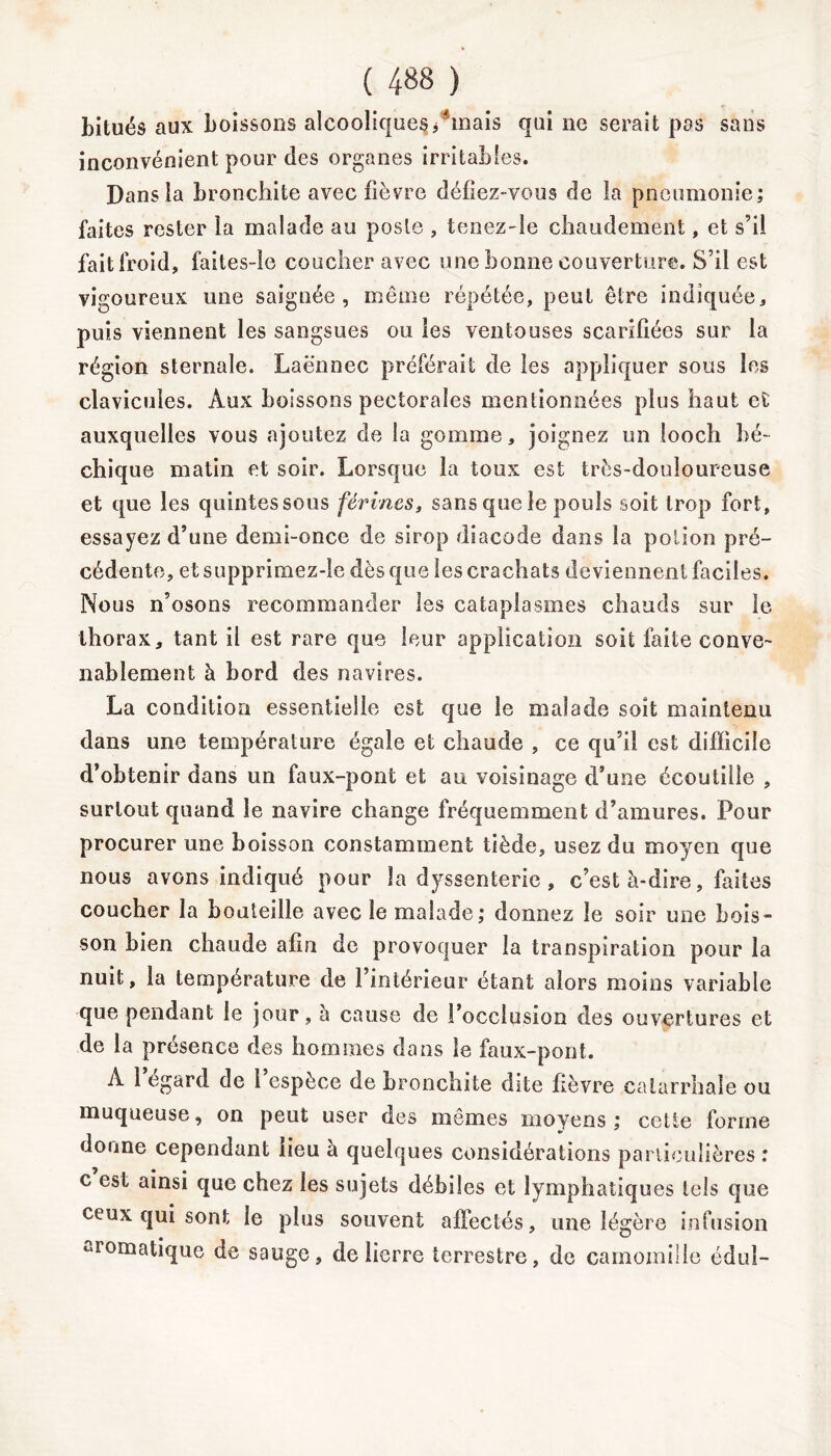 ( 4»8 ) hitués aux boissons alcoolique^/mais qui ne serait pas sans inconvénient pour des organes irritables. Dans la bronchite avec fièvre défiez-vous de la pneumonie; faites rester la malade au poste , tenez-le chaudement, et s’il fait froid, faites-le coucher avec une bonne couverture. S’il est vigoureux une saignée, même répétée, peut être indiquée, puis viennent les sangsues ou les ventouses scarifiées sur la région sternale. Laënnec préférait de les appliquer sous les clavicules. Aux boissons pectorales mentionnées plus haut et auxquelles vous ajoutez de la gomme, joignez un looch bé~ chique matin et soir. Lorsque la toux est très-douloureuse et que les quintes sous férines, sans que le pouls soit trop fort, essayez d’une demi-once de sirop diacode dans la potion pré- cédente, etsupprimez-le dès que les crachats deviennent faciles. Nous n’osons recommander les cataplasmes chauds sur le thorax, tant il est rare que leur application soit faite conve- nablement à bord des navires. La condition essentielle est que le malade soit maintenu dans une température égale et chaude , ce qu’il est difficile d’obtenir dans un faux-pont et au voisinage d’une écoutille , surtout quand le navire change fréquemment d’amures. Pour procurer une boisson constamment tiède, usez du moyen que nous avons indiqué pour la dyssenterie , c’est à-dire, faites coucher la bouteille avec îe malade; donnez le soir une bois- son bien chaude afin de provoquer la transpiration pour la nuit, la température de l’intérieur étant alors moins variable que pendant le jour, à cause de l’occlusion des ouvertures et de la présence des hommes dans le faux-pont. A 1 egard de l’espèce de bronchite dite fièvre catarrhale ou muqueuse, on peut user des memes moyens ; celte forme donne cependant lieu à quelques considérations particulières ; c est ainsi que chez les sujets débiles et lymphatiques tels que ceux qui sont le plus souvent affectés, une légère infusion aromatique de sauge, de lierre terrestre, de camomille édul-