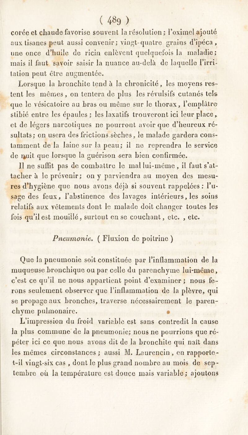 Corée et chaude favorise souvent îa résolution; l’oximel ajouté aux tisanes peut aussi convenir; vingt-quatre grains d’ipéca, une once d’huile de ricin enlèvent quelquefois la maladie; mais il faut savoir saisir la nuance au-delà de laquelle l’irri- tation peut être augmentée. Lorsque la bronchite tend à la chronicité, les moyens res- tent les mêmes, on tentera de plus les révulsifs cutanés tek que le vésicatoire au bras ou même sur le thorax, l’emplâtre stibié entre les épaules; les laxatifs trouveront ici leur place » et de légers narcotiques ne pourront avoir que d’heureux ré- sultats; on usera des frictions sèches, le malade gardera cons- tamment de la laine sur îa peau; il ne reprendra le service de i*uit que lorsque la guérison sera bien confirmée. Il ne suffit pas de combattre le mal lui-même, il faut s’at- tacher à le prévenir; on y parviendra au moyen des mesu- res d’hygiène que nous avons déjà si souvent rappelées : l’u- sage des feux, l’abstinence des lavages intérieurs, les soins relatifs aux vêtements dont le malade doit changer toutes les fois qu’il est mouillé, surtout en se couchant, etc. , etc. iPneumonie, ( Fluxion de poitrine ) Que la pneumonie soit constituée par l’inflammation de la muqueuse bronchique ou par celle du parenchyme lui-même, c’est ce qu’il ne nous appartient point d’examiner ; nous fe- rons seulement observer que l'inflammation de la plèvre, qui se propage aux bronches, traverse nécessairement le paren- chyme pulmonaire. # L’impression du froid variable est sans contredit la cause la plus commune de la pneumonie; nous ne pourrions que ré- péter ici ce que nous avons dit de la bronchite qui naît dans les mêmes circonstances; aussi M. Laurencin, en rapporte- t-il vingt-six cas , dont le plus grand nombre au mois de sep - tembre où la température est douce mais variable; ajoutons