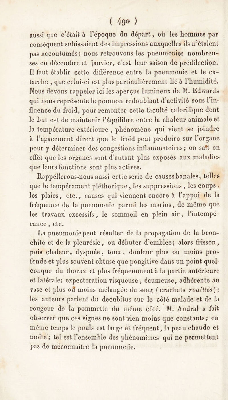 ( 49° ) aussi cjue c’était à l’époque du départ, où les hommes par conséquent subissaient des impressions auxquelles iis n’étaient pas .accoutumés ; nous retrouvons les pneumonies nombreu- ses en décembre et janvier, c’est leur saison de prédilection, ïl faut établir cette différence entre la pneumonie et le ca- tarrhe , que celui-ci est plus particulièrement lié à l’humidité. Nous devons rappeler ici les aperçus lumineux de M. Edwards qui nous représente le poumon redoublant d’activité sous l’in- fluence du froid,, pour remonter cette faculté calorifique dont le but est de maintenir l’équilibre entre la chaleur animale et la température extérieure , phénomène qui vient se joindre à l’agacement direct que le froid peut produire sur l’organe pour y déterminer des congestions inflammatoires; on saft en effet que les organes sont d’autant plus exposés aux maladies que leurs fonctions sont plus actives. Rappellerons-nous aussi celle série de causes banales, telles que le tempérament pléthorique , les suppressions , les coups , les plaies, etc., causes qui viennent encore h l’appui de la fréquence de la pneumonie parmi les marins, de même que les travaux excessifs, le sommeil en plein air, l’intempé- rance , etc. La pneumonie peut résulter de la propagation de la bron- chite et de la pleurésie, ou débuter d’emblée; alors frisson, puis chaleur, dyspnée, toux, douleur plus ou moins pro- fonde et plus souvent obtuse que pongitive dans un point quel- conque du thorax et plus fréquemment à la partie antérieure et latérale; expectoration visqueuse, écumeuse, adhérente au vase et plus od moins mélangée de sang (crachats rouilles); lès auteurs parlent du decubilus sur le côté malade et de la rougeur de la pommette du même côté. M. Andral a fait observer que ces signes ne sont rien moins que constants; en même temps le pouls est large et fréquent, la peau chaude et moite ; tel est l’ensemble des phénomènes qui ne permettent pas de méconnaître la pneumonie.