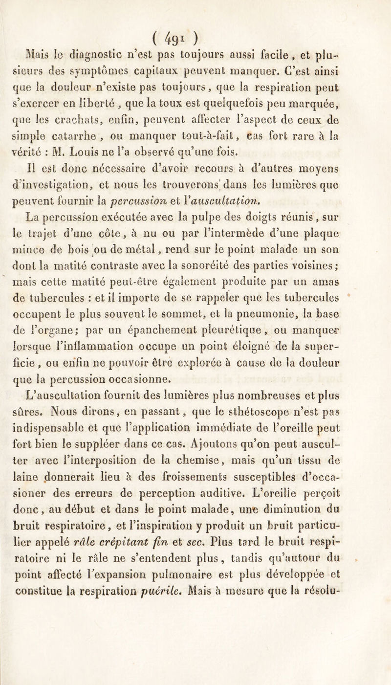 ( ) Mais Io diagnostic n’est pas toujours aussi facile , et plu- sieurs des symptômes capitaux peuvent manquer. C’est ainsi que la douleur n’existe pas toujours, que la respiration peut s’exercer en liberté , que la toux est quelquefois peu marquée, que les crachats, enfin, peuvent affecter l’aspect de ceux de simple catarrhe , ou manquer tout-à-fait, cas fort rare à la vérité : M. Louis ne l’a observé qu’une fois. 11 est donc nécessaire d’avoir recours à d’autres moyens d'investigation, et nous les trouverons dans les lumières que peuvent fournir la percussion et Y auscultation. La percussion exécutée avec la pulpe des doigts réunis , sur le trajet d’une côte, à nu ou par l’intermède d’une plaque mince de bois ou de métal, rend sur le point malade un son dont la matité contraste avec la sonoréité des parties voisines; mais cette matité peut-être également produite par un amas de tubercules : et il importe de se rappeler que les tubercules occupent le plus souvent le sommet, et la pneumonie, la base de l’organe; par un épanchement pleurétique, ou manquer lorsque l’inflammation occupe un point éloigné de la super- ficie , ou enfin ne pouvoir être explorée à cause de la douleur que la percussion occasionne. L’auscultation fournit des lumières plus nombreuses et plus sûres. Nous dirons, en passant, que le sthétoscope n’est pas indispensable et que l’application immédiate de l’oreille peut fort bien le suppléer dans ce cas. Ajoutons qu’on peut auscul- ter avec l’interposition de la chemise, mais qu’un tissu de laine donnerait lieu à des froissements susceptibles d’occa- sioner des erreurs de perception auditive. L’oreilie perçoit donc, au début et dans le point malade, une diminution du bruit respiratoire, et l’inspiration y produit un bruit particu- lier appelé râle crépitant fin et sec. Plus tard le bruit respi- ratoire ni le râle ne s’entendent plus, tandis qu’autour du point affecté l’expansion pulmonaire est plus développée et constitue la respiration puérile. Mais à mesure que la résolu-