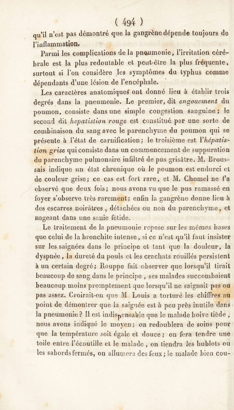 qu’il n’est pas démontré que la gangrène dépende toujours de l’inflammation# Parmi les complications de la pneumonie, l’irritation céré- brale est la plus redoutable et peut-être la plus fréquente, surtout si l’on considère les symptômes du typhus comme dépendants d’une lésion de l’encéphale. Les caractères anatomique^ ont donné lieu à établir trois degrés dans la pneumonie. Le premier, dit engouement du poumon, consiste dans une simple congestion sanguine ; le second dit hepatlstion rouge est constitué par une sorte de combinaison du sang avec le parenchyme du poumon qui se présente à l’état de carnification: le troisième est Yképaiis- tion grise qui consiste dans un commencement de suppuration du parenchyme pulmonaire infiltré de pus grisâtre. M. Brous- sais indique un état chronique où le poumon est endurci et de couleur grise; ce cas est fort rare, et M. Chôme! ne l’a observé que deux fois; nous avons vu que le pus ramassé en foyer s’observe très rarement; enfin la gangrène donne lieu h des escarres noirâtres , détachées ou non du parenchyme, et nageant dans une sanie fctide. Le traitement de la pneumonie repose sur les mêmes hases que celui de la bronchite intense , si ce n’est qu’il faut insister sur les saignées dans le principe et tant que la douleur, la dyspnée , la dureté du pouls et les crachats rouilles persistent à un certain degré; Houppe fait observer que lorsqu’il lirait beaucoup de sang dans le principe , ses malades succombaient beaucoup moins promptement que lorsqu’il ne saignait pas ou pas assez. Croirait-on que M Louis a torturé les chiffres au point de démontrer que la saignée est à peu près inutile dans la pneumonie? Il est indispensable que le malade boive tiède , nous avons indiqué le moyen; om redoublera de soins pour que la température soit égale et douce ; ou fera tendre une toile entre l’écoutille et le malade , on tiendra les hublots ou les sabords fermés, on allumera des feux; le malade bien cou-