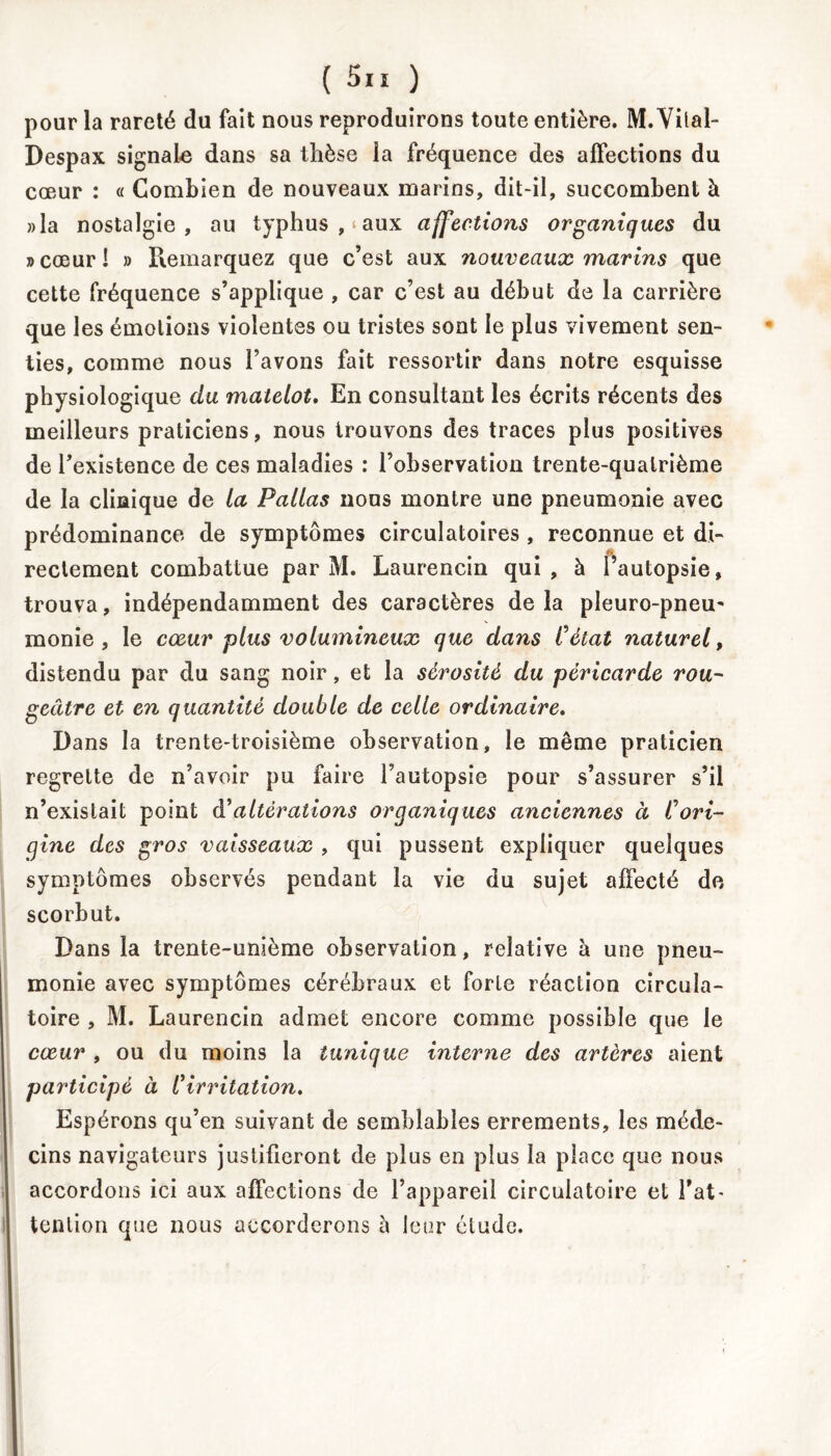 pour la rareté du fait nous reproduirons toute entière. M. Vital- Despax signale dans sa thèse la fréquence des affections du cœur : « Combien de nouveaux marins, dit-il, succombent à »la nostalgie, au typhus , aux affections organiques du »cœurl » Remarquez que c’est aux nouveaux marins que cette fréquence s’applique , car c’est au début de la carrière que les émotions violentes ou tristes sont le plus vivement sen- ties, comme nous l’avons fait ressortir dans notre esquisse physiologique du matelot. En consultant les écrits récents des meilleurs praticiens, nous trouvons des traces plus positives de l'existence de ces maladies : l’observation trente-quatrième de la clinique de la Pallas nous montre une pneumonie avec prédominance de symptômes circulatoires , reconnue et di- rectement combattue par M. Laurencin qui, à l’autopsie, trouva, indépendamment des caractères delà pîeuro-pneu- monie , le cœur plus volumineux que dans Cétat naturel, distendu par du sang noir, et la sérosité du péricarde rou- geâtre et en quantité double de celle ordinaire. Dans la trente-troisième observation, le même praticien regrette de n’avoir pu faire l’autopsie pour s’assurer s’il n’existait point A'altérations organiques anciennes à Cori- gine des gros vaisseaux , qui pussent expliquer quelques symptômes observés pendant la vie du sujet affecté de scorbut. Dans la trente-unième observation, relative à une pneu- monie avec symptômes cérébraux et forte réaction circula- toire , M. Laurencin admet encore comme possible que le cœur , ou du moins la tunique interne des artères aient participé à l'irritation. Espérons qu’en suivant de semblables errements, les méde- cins navigateurs justifieront de plus en plus la place que nous accordons ici aux affections de l’appareil circulatoire et Fat - tention que nous accorderons à leur étude.