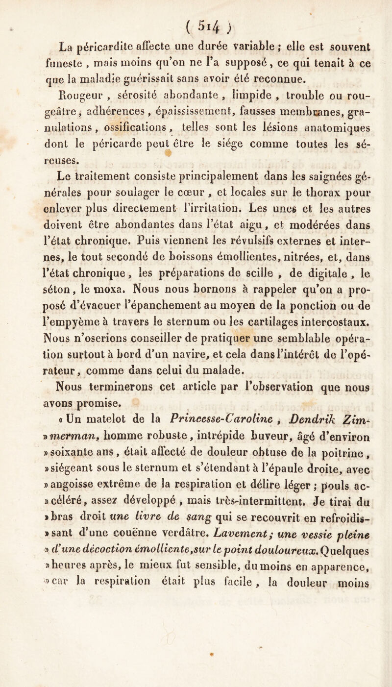 La péricardite affecte une durée variable ; elle est souvent funeste , mais moins qu’on ne l’a supposé, ce qui tenait à ce que la maladie guérissait sans avoir été reconnue. Rougeur , sérosité abondante , limpide , trouble ou rou- geâtre, adhérences, épaississement, fausses membranes, gra- nulations , ossifications, telles sont les lésions anatomiques dont le péricarde peut être le siège comme toutes les sé- reuses. Le traitement consiste principalement dans les saignées gé- nérales pour soulager le cœur , et locales sur le thorax pour enlever plus directement l’irritation. Les unes et les autres doivent être abondantes dans l’état aigu, et modérées dans l’état chronique. Puis viennent les révulsifs externes et inter- nes, le tout secondé de boissons émollientes, nitrées, et, dans l’état chronique, les préparations de scille , de digitale , le séton, le moxa. Nous nous bornons à rappeler qu’on a pro- posé d’évacuer l’épanchement au moyen de la ponction ou de l’empyème à travers le sternum ou les cartilages intercostaux. Nous n’oserions conseiller de pratiquer une semblable opéra- tion surtout à bord d’un navire, et cela dans l’intérêt de l’opé- rateur, comme dans celui du malade. Nous terminerons cet article par l’observation que nous avons promise. « Un matelot de la Princesse-Caroline , Dendrlk Zim~ vmerman* homme robuste, intrépide buveur, âgé d’environ » soixante ans , était affecté de douleur obtuse de la poitrine , «siégeant sous le sternum et s’étendant à l’épaule droite, avec «angoisse extrême de la respiration et délire léger; pouls ac- » céléré, assez développé , mais très-intermittent. Je tirai du «bras droit une livre de sang qui se recouvrit en refroidis- «sant d’une couenne verdâtre. Lavement; une vessie pleine » d’une décoction émolliente,sur le point douloureux. Quelques «heures après, le mieux fut sensible, du moins en apparence, «car la respiration était plus facile, la douleur moins