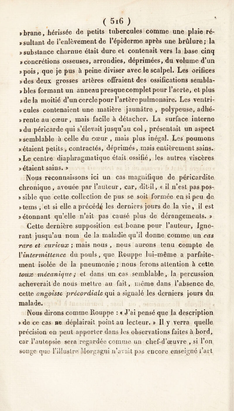 pbrane» hérissée de petits tubercules comme une plaie ré- «sultanfc de l’enlèvement de l’épiderme après une brûlure; la » substance charnue était dure et contenait vers la base cinq «concrétions osseuses, arrondies, déprimées, du volume d’un » pois, que je pus à peine diviser avec le scalpel. Les orifices » des deux grosses artères offraient des ossifications sembia- » blés formant un anneau presque complet pour l’aorte, et plus «delà moitié d’un cercle pour l’artère pulmonaire. Les ventri- »cules contenaient une matière jaunâtre, polypeuse, adhé- rente au cœur, mais facile à détacher. La surface interne «du péricarde qui s’élevait jusqu’au col, présentait un aspect » semblable à celle du cœur , mais plus inégal. Les poumons » étaient petits , contractés, déprimés, mais entièrement sains. «Le centre diaphragmatique était ossifié, les autres viscères » étaient sains. « Nous reconnaissons ici un cas magnifique de péricardite chronique, avouée par l’auteur, car, dit il, « il n’est pas pos- » sible que cette collection de pus se soit formée en si peu de «tems , et si elle a précédé les derniers jours de la vie, il est «étonnant qu’elle n’ait pas causé plus de dérangements. » Cette dernière supposition est bonne pour l’auteur. Igno- rant jusqu’au nom de la maladie qu’il donne comme un cas rare et curieux ; mais nous , nous aurons tenu compte de Y intermittence du pouls, que Rouppe lui-même a parfaite- ment isolée de la pneumonie ; nous ferons attention à cette toux mécanique; et dans un cas semblable, la percussion achèverait de nous mettre au fait, même dans l’absence de cette angoisse précordialc qui a signalé les derniers jours du malade. Nous dirons comme Rouppe : s J’ai pensé que la description » de ce cas ne déplairait point au lecteur. » Il y verra quelle précision on peut apporter dans les observations faites à bord, car l’autopsie sera regardée comme un chef-d’œuvre , si l’on songe que l’illustre Morgagni n’avait pas encore enseigné l’art