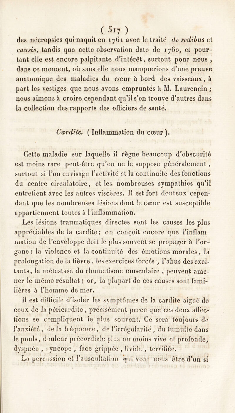 des nécropsies qui naquit en 1761 avec le traité de sedibus et causis, tandis que cette observation date de 1760, et pour- tant elle est encore palpitante d’intérêt, surtout pour nous , dans ce moment, où sans elle nous manquerions d’une preuve anatomique des maladies du cœur h bord des vaisseaux, à part les vestiges que nous avons empruntés à M. Laurencin ; nous aimons à croire cependant qu’il s’en trouve d’autres dans la collection des rapports des officiers de santé. Cardite. ( Inflammation du cœur). Cette maladie sur laquelle il règne beaucoup d’obscurité est moins rare peut-être qu’on ne le suppose généralement , surtout si l’on envisage l’activité et la continuité des fonctions du centre circulatoire, et les nombreuses sympathies qu’il entretient avec les autres viscères. Il est fort douteux cepen- dant que les nombreuses lésions dont le cœur est susceptible appartiennent toutes à l'inflammation. Les lésions traumatiques directes sont les causes les plus appréciables de la cardite; on conçoit encore que i’inflam 111alion de l’enveloppe doit le plus souvent se propager h. l’or- gane; la violence et la continuité des émotions morales, la prolongation de la fièvre , les exercices forcés , l’abus des exci- tants, la métastase du rhumatisme musculaire , peuvent ame- ner le même résultat ; or, la plupart de ces causes sont fami- lières à l’homme de mer. Il est difficile d’isoler les symptômes de la cardite aiguë de ceux de la péricardite, précisément parce que ces deux affec- tions se compliquent ie plus souvent. Ce sera toujours de l’anxiété, delà fréquence, de l’irrégularité, du tumulte dans le pouls, douleur précordiale plus ou moins vive et profonde, dyspnée , syncope , face grippée , livide , terrifiée. La percussion et l’auscultation qui vont nous être d’un si