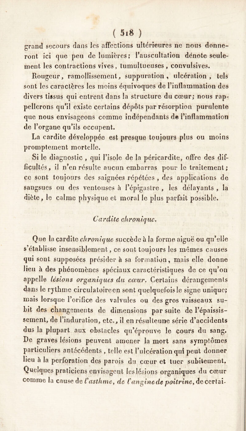 îrrand secours dans ics affections ultérieures ne nous donne- ü ront ici que peu de lumières; l’auscultation dénote seule- ment les contractions vives, tumultueuses, convulsives. Rougeur, ramollissement, suppuration, ulcération, tels sont les caractères les moins équivoques de l’inflammation des divers tissus qui entrent dans la structure du cœur,* nous rap- pellerons qu’il existe certains dépôts par résorption purulente que nous envisageons comme indépendants de l’inflammation de l’organe qu’ils occupent. La cardite développée est presque toujours plus ou moins promptement mortelle. Si le diagnostic , qui l’isole de la péricardite, offre des dif- ficultés, il n’en résulte aucun embarras pour le traitement; ce sont toujours des saignées répétées , des applications de sangsues ou des ventouses à l’épigastre , les délayants , la diète, le calme physique et moral le plus parfait possible. Cardite chronique. Que la cardite chronique succède à la forme aiguë ou qu’elle s’établisse insensiblement, ce sont toujours les mêmes causes qui sont supposées présider à sa formation, mais elle donne lieu à des phénomènes spéciaux caractéristiques de ce qu’on appelle Usions organiques du cœur. Certains dérangements dans le rythme circulatoire en sont quelquefois le signe unique; mais lorsque l’orifice des valvules ou des gros vaisseaux su- bit des changements de dimensions par suite de l’épaissis- sement, de l’induration, etc., il en résulteune série d’accidents dus la plupart aux obstacles qu’éprouve le cours du sang. De graves lésions peuvent amener la mort sans symptômes particuliers antécédents , telle est l’ulcération qui peut donner lieu à la perforation des parois du cœur et tuer subitement. Quelques praticiens envisagent les lésions organiques du cœur comme la cause de Casthme, de Canginede poitrine, de certai-