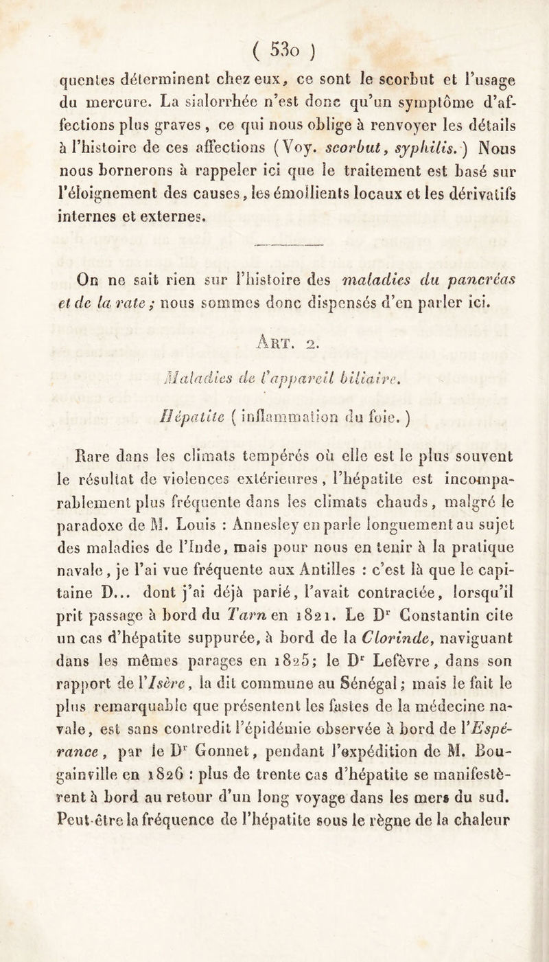 quentes déterminent chez eux, ce sont le scorbut et l’usage du mercure. La sialorrhée n’est donc qu’un symptôme d’af- fections plus graves , ce qui nous oblige à renvoyer les détails 5 l’histoire de ces affections (Voy. scorbut, syphilis. ) Nous nous bornerons à rappeler ici que le traitement est basé sur l’éloignement des causes , les émollients locaux et les dérivatifs internes et externes. On ne sait rien sur l’histoire des maladies du pancréas et de la rate ; nous sommes donc dispensés d’en parler ici. Art. 2. iMaladies de Cappareil biliaire. Hépatite ( inflammation du foie. ) Rare dans les climats tempérés où elle est le plus souvent le résultat de violences extérieures, l’hépatite est incompa- rablement plus fréquente dans les climats chauds, malgré le paradoxe de M. Louis : Annesley en parle longuement au sujet des maladies de l’Inde, mais pour nous en tenir à la pratique navale, je l’ai vue fréquente aux Antilles : c’est là que le capi- taine D... dont j’ai déjà parié, l’avait contractée, lorsqu’il prit passage à bord du Tarn en 1821. Le D1 Constantin cite un cas d’hépatite suppurée, à bord de la Clorinde, naviguant dans les memes parages en 1825; le Dr Lefèvre, dans son rapport de Y Isère, la dit commune au Sénégal ; mais le fait le plus remarquable que présentent les fastes de la médecine na- vale, est sans contredit l’épidémie observée à bord de Y Espé- rance t par le Dr Gonnet, pendant l’expédition de M. Bou- gainville en 1826 : plus de trente cas d’hépatite se manifestè- rent à bord au retour d’un long voyage dans les mers du sud. Peut être la fréquence de l’hépatite sous le règne de la chaleur