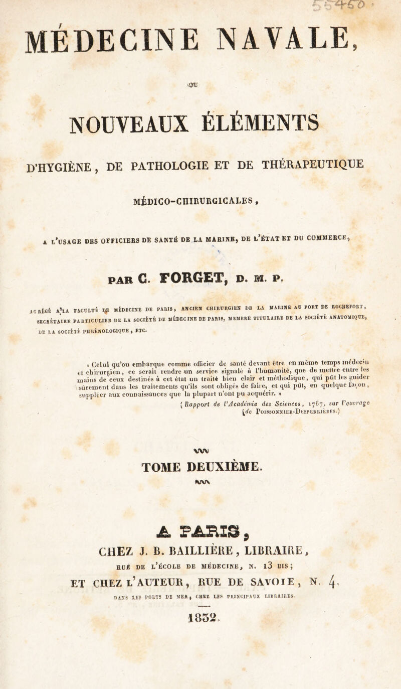 I C*t&0 - MÉDECINE NAVALE, OV NOUVEAUX ÉLÉMENTS D'HYGIÈNE , DE PATHOLOGIE ET DE THÉRAPEUTIQUE MÉDICO-CHIRURGICALES , A L’USAGE DBS OFFICIERS DE SANTÉ DE LA MARINE, DE L’ÉTAT ET DU COMMERCE, par G. FORGET, d. m. p. icatcfe a’la taculté ip MÉDECINE de paris, ancien chirurgien de la marine au port de rochefort, SECBÉIAIRB PARTICULIER DE LA SOCIÉTÉ DE MÉDEC INE DE PARIS, MEMBRE TITULAIRE DE LA SOCIÉTÉ ANATOMIQUE, DE LA SOCIÉTÉ PHllÉNOLOGIQUE , ETC. , Celui qu’ou embarque comme officier de santé devant être en même temps médecm et chirurgien, ee serait rendre un service signalé à l’humanité, qne de mettre entre les mains de ceux destinés à cet état un traité bien clair et méthodique, qui pût les guider sûrement daus les traitements qu'ils sont obligés de faire, et qui pût, en quelque façon, suppléer aux connaissances que la plupart n’ont pu acquérir. » { Rapport de l’Académie des Sciences, 1767, sur l’ouvrage (de Poissonnier-Desperrières.) WV TOME DEUXIÈME. MW A PARIS 9 CHEZ, J. B. BAILLIÈRE, LIBRAIRE, HUÉ DE L’ÉCOLE DE MÉDECINE, N. l3 BIS j ET CHEZ L’AUTEUR, RUE DE SAVOIE, N, 4* DANS LES PORTS DE MER, CHEZ LIS PRINCIPAUX LIBRAIRES, 1852.