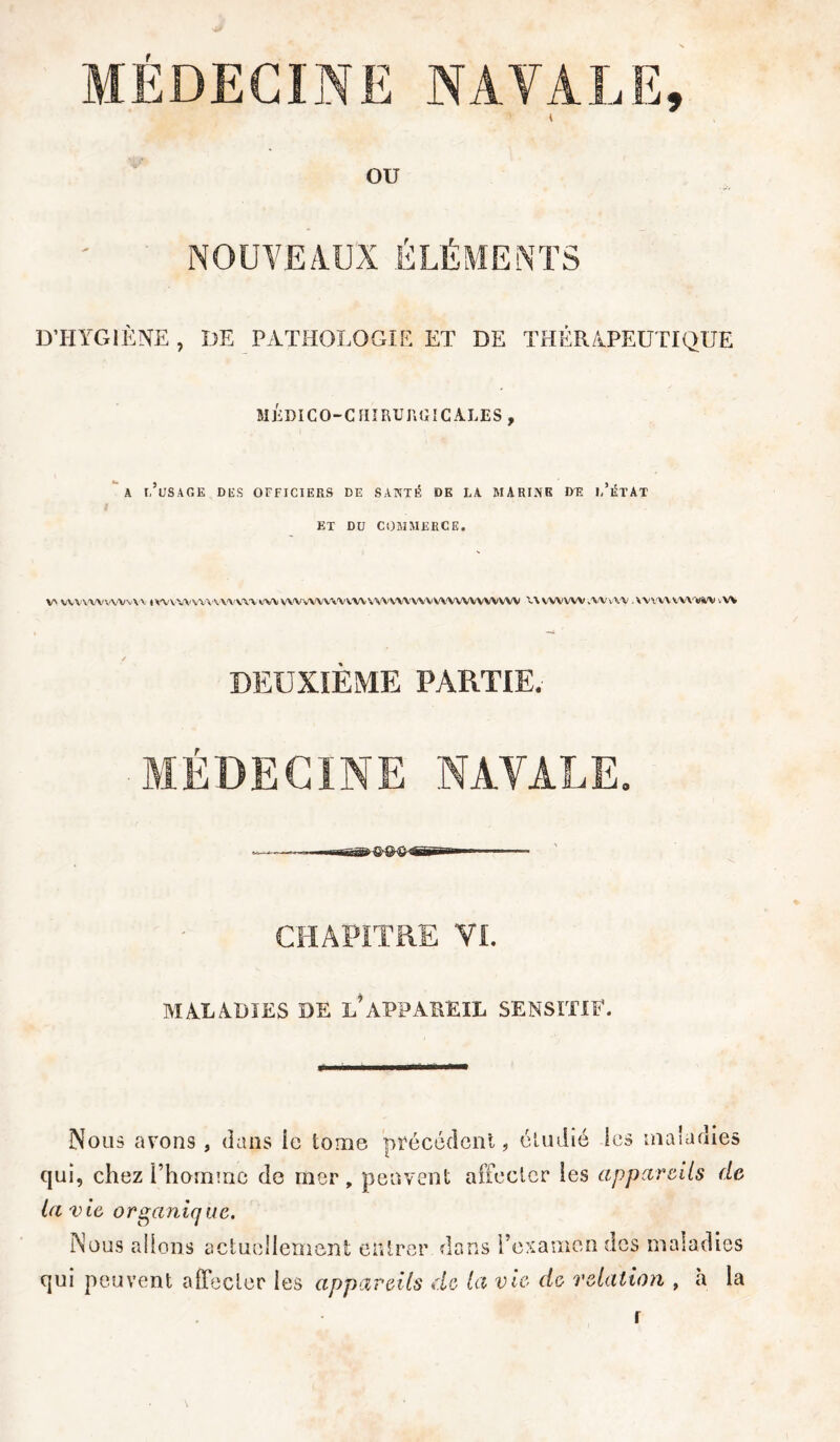 ou NOUVEAUX ÉLÉMENTS D’HYGIÈNE , DE PATHOLOGIE ET DE THÉRAPEUTIQUE MÉDICO-CHIRURGICALES, A 1,’üSAGE DES OFFICIERS DE SANTÉ DE LA MARINE DT? 1,’ÉTAT ET DU COMMERCE. \A VVVVWVWVVV tWVWWW'WVW CW VWVWWVVW VWVWWVWWWVWVW UVWVW.WAV WWWVVW itt DEUXIÈME PARTIE. MÉDECINE NATALE. CHAPITRE VI. MALADIES DE L’APPAREIL SENSITIF. Nous avons, dans le tome précédent, étudié les maladies qui, chez l'homme de mer, peuvent affecter les appareils de ta vie, organique. Nous allons actuellement entrer dans l’examen des maladies qui peuvent affecter les appareils de ta vie de relation , à la