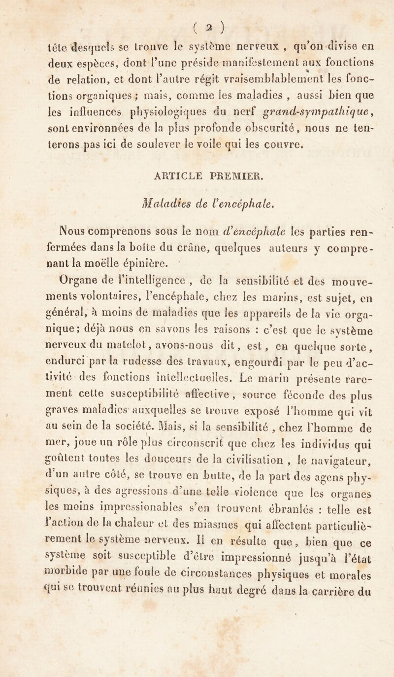 tclc desquels se trouve le système nerveux , qu’on divise en deux espèces, dont l’une préside manifestement aux fonctions de relation, et dont l’autre régit vraisemblablement les fonc- tions organiques ; mais, comme les maladies , aussi bien que les influences physiologiques du nerf grand-sympathique, sont environnées de la plus profonde obscurité, nous ne ten- terons pas ici de soulever le voile qui les couvre. ARTICLE PREMIER. Maladies de h encéphale. Nous comprenons sous le nom d’encéphale les parties ren- fermées dans la boîte du crâne, quelques auteurs y compre- nant la moelle épinière. Organe de l’intelligence , de la sensibilité et des mouve- ments volontaires, l’encéphale, chez les marins, est sujet, en général, h moins de maladies que les appareils de la vie orga- nique; déjà nous en savons les raisons : c’est que le système nerveux du matelot, avons-nous dit, est, en quelque sorte , endurci parla rudesse des travaux, engourdi par le peu d’ac- tivité des fonctions mtellectuelles. Le marin présente rare- ment cette susceptibilité affective , source féconde des plus graves maladies auxquelles se trouve exposé l'homme qui vit au sein oe la société. Mais, si la sensibilité , chez l’homme de mer, joue un rôle plus circonscrit que chez les individus qui goûtent toutes les douceurs de la civilisation , le navigateur, d'un autre côté, se trouve en butte, de la part des agens phy- siques, à des agressions ù une tous violence que les organes les moins impressionabîes s’en trouvent ébranlés : telle est l’action de la chaleur et des miasmes qui affectent particuliè- rement le système nerveux. 11 en résulte que, bien que ce système soit susceptible d’étre impressionné jusqu’à l’état morbide par une loule de circonstances physiques et morales cpui se trouvent réunies au plus haut degré dans la carrière du